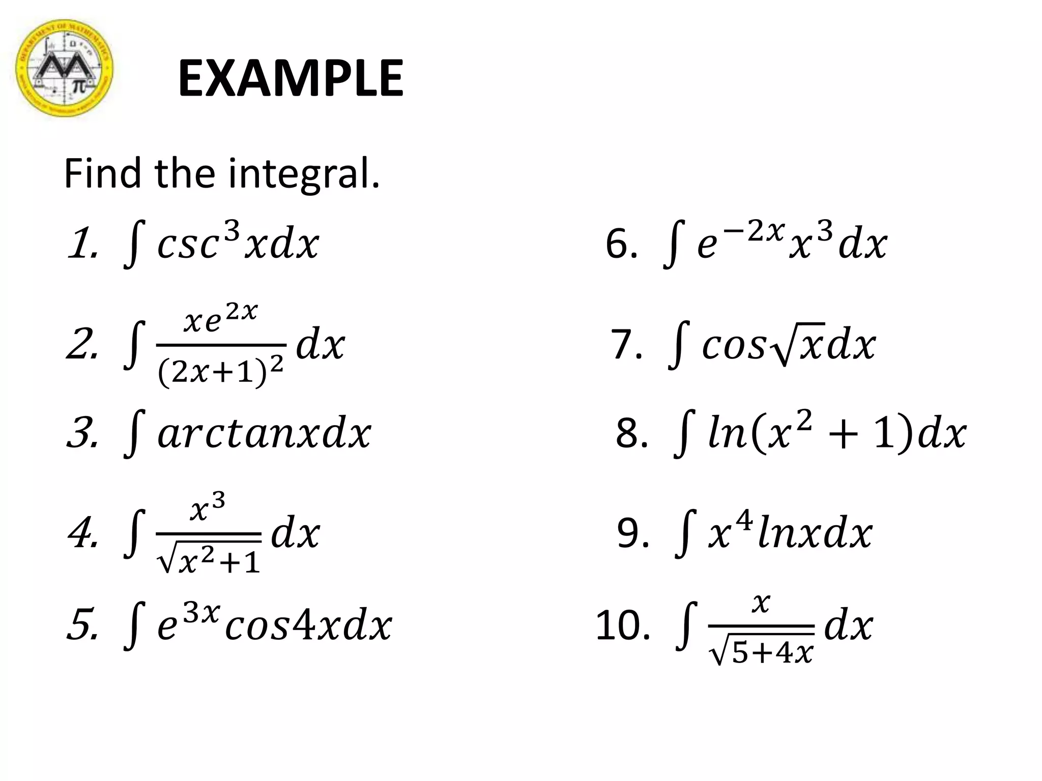 EXAMPLE
Find the integral.
1. 𝑐𝑠𝑐3
𝑥𝑑𝑥 6. 𝑒−2𝑥
𝑥3
𝑑𝑥
2.
𝑥𝑒2𝑥
(2𝑥+1)2 𝑑𝑥 7. 𝑐𝑜𝑠 𝑥𝑑𝑥
3. 𝑎𝑟𝑐𝑡𝑎𝑛𝑥𝑑𝑥 8. 𝑙𝑛 𝑥2
+ 1 𝑑𝑥
4.
𝑥3
𝑥2+1
𝑑𝑥 9. 𝑥4
𝑙𝑛𝑥𝑑𝑥
5. 𝑒3𝑥
𝑐𝑜𝑠4𝑥𝑑𝑥 10.
𝑥
5+4𝑥
𝑑𝑥
 