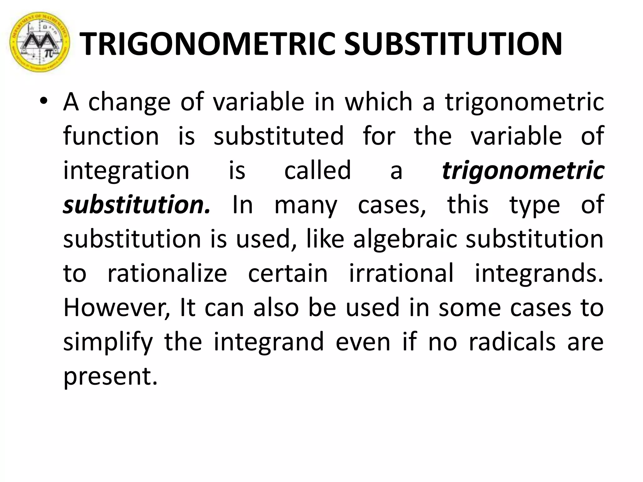 TRIGONOMETRIC SUBSTITUTION
• A change of variable in which a trigonometric
function is substituted for the variable of
integration is called a trigonometric
substitution. In many cases, this type of
substitution is used, like algebraic substitution
to rationalize certain irrational integrands.
However, It can also be used in some cases to
simplify the integrand even if no radicals are
present.
 