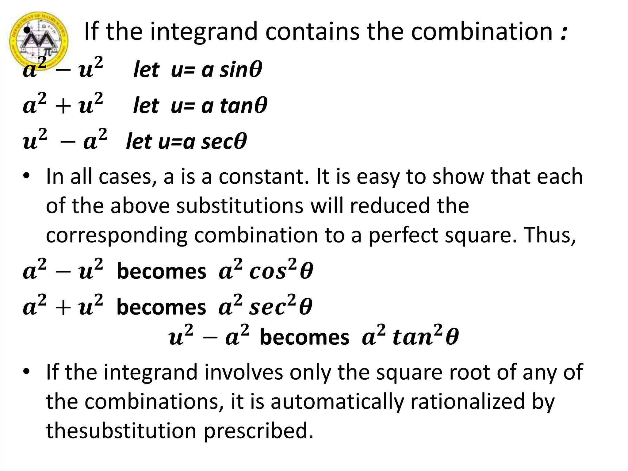 • If the integrand contains the combination :
𝒂 𝟐
− 𝒖 𝟐
let u= a sin𝜽
𝒂 𝟐 + 𝒖 𝟐 let u= a tan𝜽
𝒖 𝟐
− 𝒂 𝟐
let u=a sec𝜽
• In all cases, a is a constant. It is easy to show that each
of the above substitutions will reduced the
corresponding combination to a perfect square. Thus,
𝒂 𝟐 − 𝒖 𝟐 becomes 𝒂 𝟐 𝒄𝒐𝒔 𝟐 𝜽
𝒂 𝟐 + 𝒖 𝟐 becomes 𝒂 𝟐 𝒔𝒆𝒄 𝟐 𝜽
𝒖 𝟐 − 𝒂 𝟐 becomes 𝒂 𝟐 𝒕𝒂𝒏 𝟐 𝜽
• If the integrand involves only the square root of any of
the combinations, it is automatically rationalized by
thesubstitution prescribed.
 