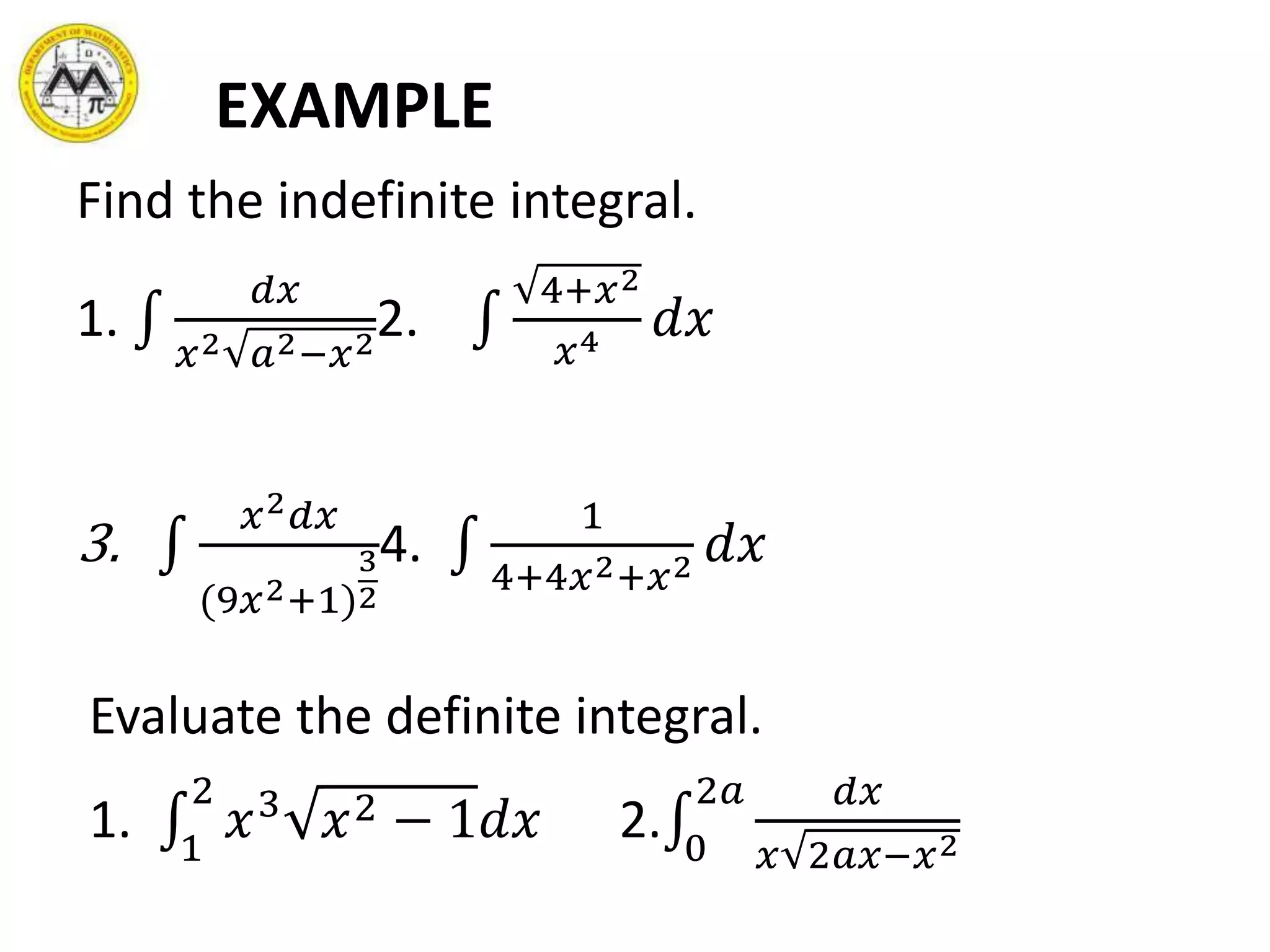 EXAMPLE
Find the indefinite integral.
1.
𝑑𝑥
𝑥2 𝑎2−𝑥2
2.
4+𝑥2
𝑥4 𝑑𝑥
3.
𝑥2 𝑑𝑥
(9𝑥2+1)
3
2
4.
1
4+4𝑥2+𝑥2 𝑑𝑥
Evaluate the definite integral.
1. 1
2
𝑥3
𝑥2 − 1𝑑𝑥 2. 0
2𝑎 𝑑𝑥
𝑥 2𝑎𝑥−𝑥2
 
