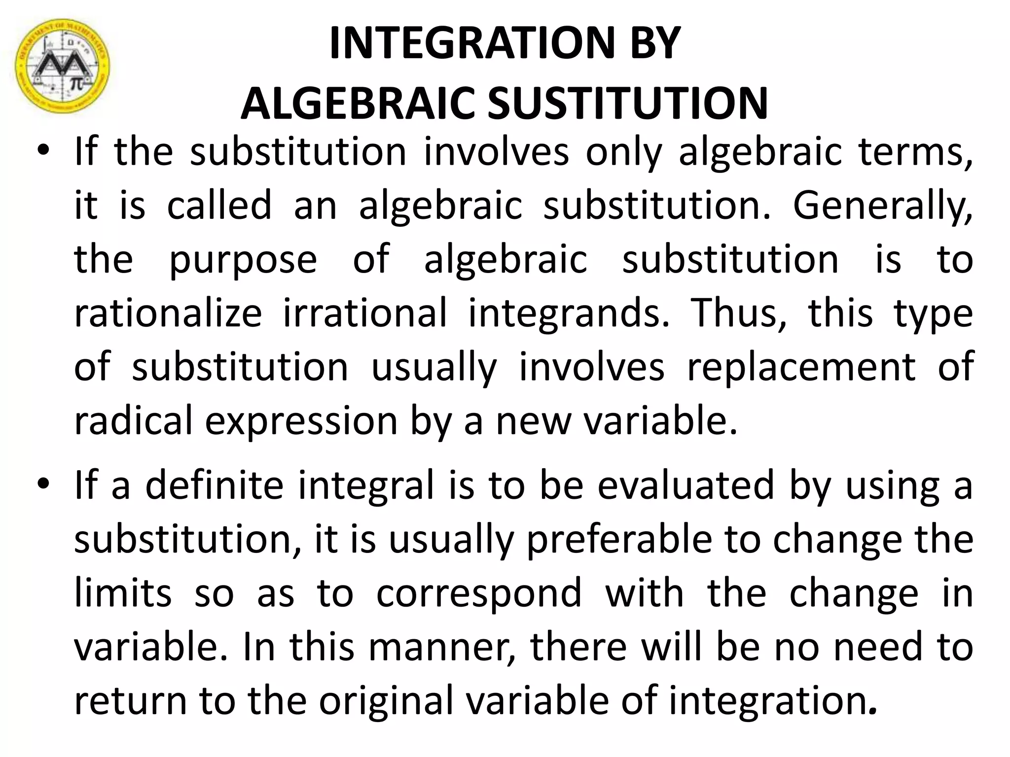INTEGRATION BY
ALGEBRAIC SUSTITUTION
• If the substitution involves only algebraic terms,
it is called an algebraic substitution. Generally,
the purpose of algebraic substitution is to
rationalize irrational integrands. Thus, this type
of substitution usually involves replacement of
radical expression by a new variable.
• If a definite integral is to be evaluated by using a
substitution, it is usually preferable to change the
limits so as to correspond with the change in
variable. In this manner, there will be no need to
return to the original variable of integration.
 