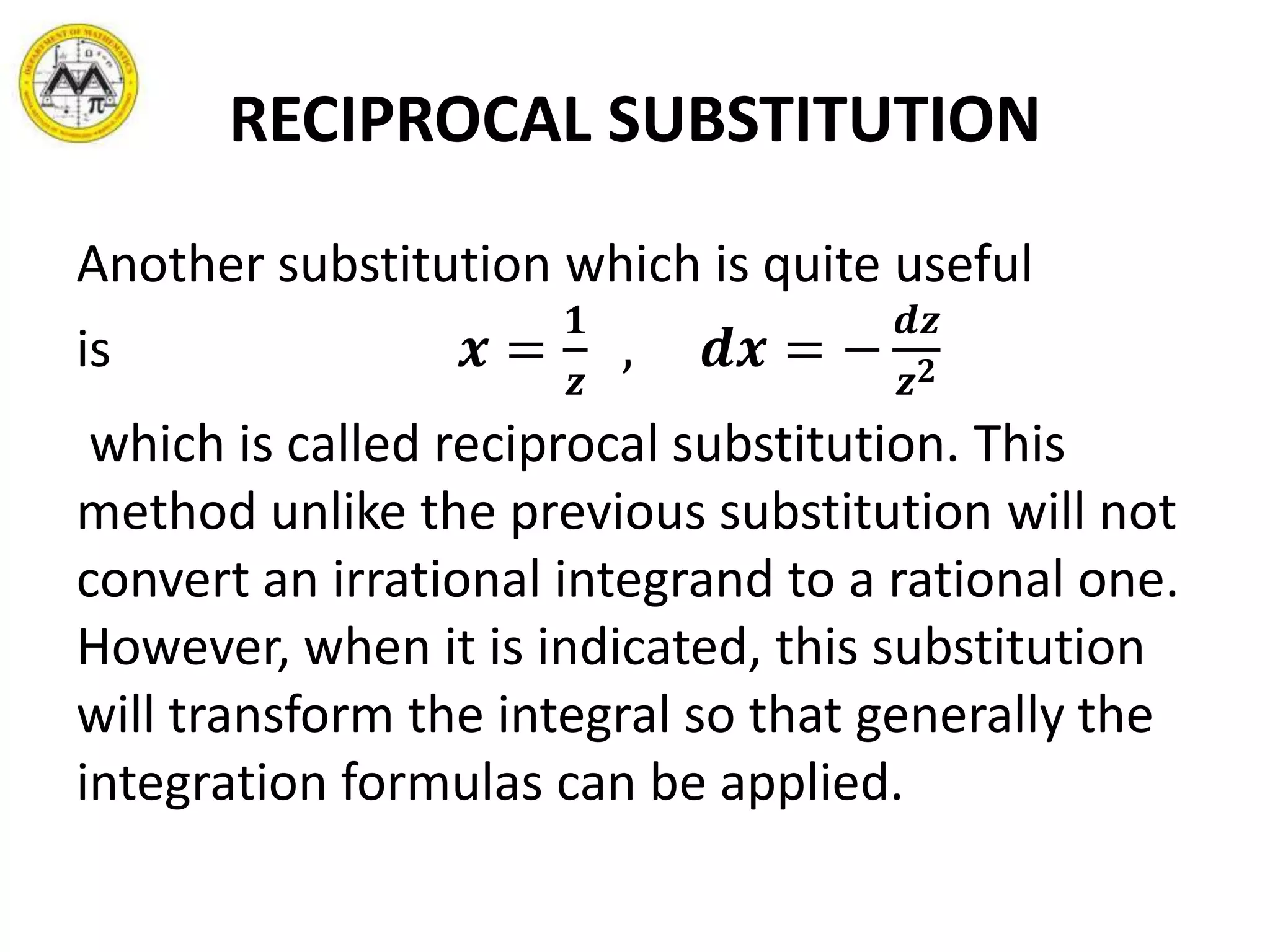 RECIPROCAL SUBSTITUTION
Another substitution which is quite useful
is 𝒙 =
𝟏
𝒛
, 𝒅𝒙 = −
𝒅𝒛
𝒛 𝟐
which is called reciprocal substitution. This
method unlike the previous substitution will not
convert an irrational integrand to a rational one.
However, when it is indicated, this substitution
will transform the integral so that generally the
integration formulas can be applied.
 