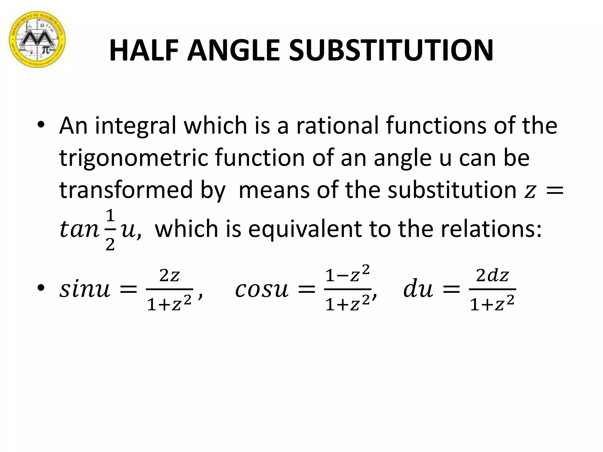 HALF ANGLE SUBSTITUTION
• An integral which is a rational functions of the
trigonometric function of an angle u can be
transformed by means of the substitution 𝑧 =
𝑡𝑎𝑛
1
2
𝑢, which is equivalent to the relations:
• 𝑠𝑖𝑛𝑢 =
2𝑧
1+𝑧2 , 𝑐𝑜𝑠𝑢 =
1−𝑧2
1+𝑧2, 𝑑𝑢 =
2𝑑𝑧
1+𝑧2
 