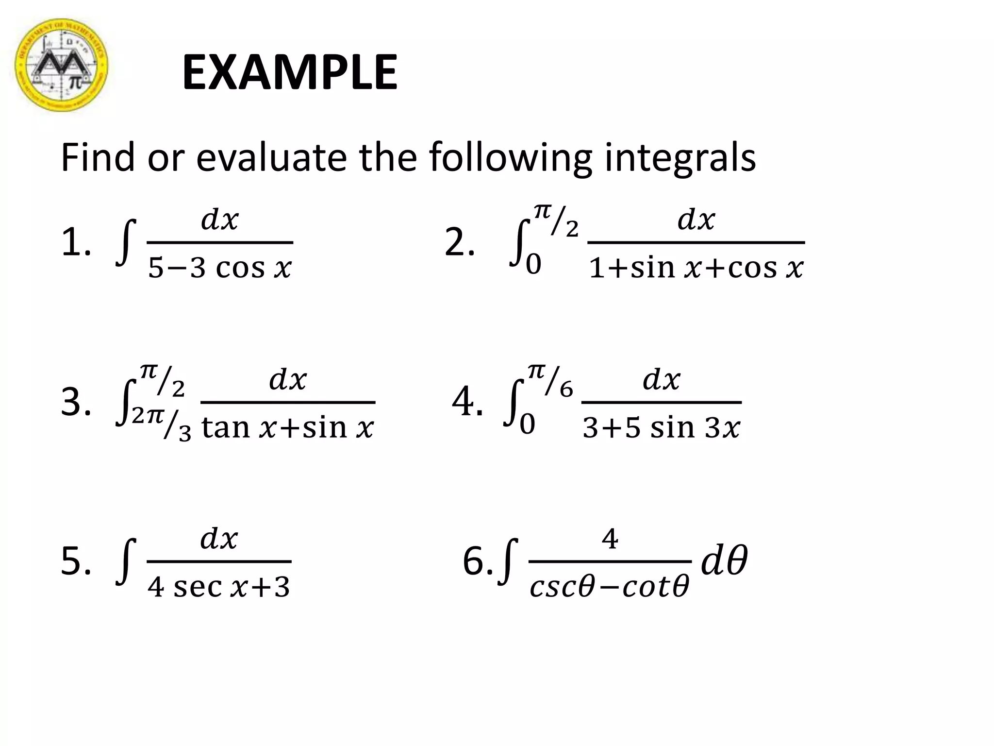 EXAMPLE
Find or evaluate the following integrals
1.
𝑑𝑥
5−3 cos 𝑥
2. 0
𝜋
2 𝑑𝑥
1+sin 𝑥+cos 𝑥
3. 2𝜋
3
𝜋
2 𝑑𝑥
tan 𝑥+sin 𝑥
4. 0
𝜋
6 𝑑𝑥
3+5 sin 3𝑥
5.
𝑑𝑥
4 sec 𝑥+3
6.
4
𝑐𝑠𝑐𝜃−𝑐𝑜𝑡𝜃
𝑑𝜃
 