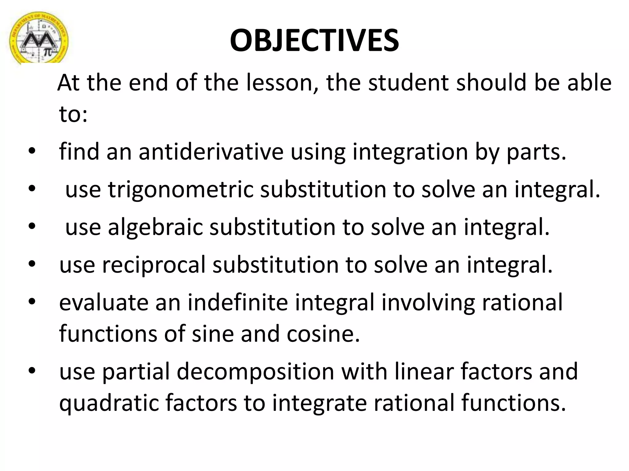 OBJECTIVES
At the end of the lesson, the student should be able
to:
• find an antiderivative using integration by parts.
• use trigonometric substitution to solve an integral.
• use algebraic substitution to solve an integral.
• use reciprocal substitution to solve an integral.
• evaluate an indefinite integral involving rational
functions of sine and cosine.
• use partial decomposition with linear factors and
quadratic factors to integrate rational functions.
 