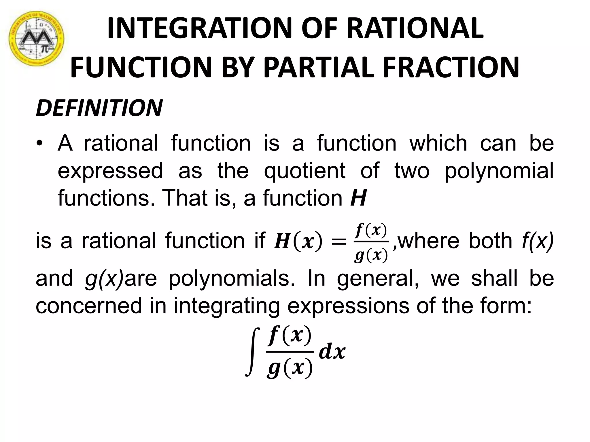 INTEGRATION OF RATIONAL
FUNCTION BY PARTIAL FRACTION
DEFINITION
• A rational function is a function which can be
expressed as the quotient of two polynomial
functions. That is, a function H
is a rational function if 𝑯 𝒙 =
𝒇(𝒙)
𝒈(𝒙)
,where both f(x)
and g(x)are polynomials. In general, we shall be
concerned in integrating expressions of the form:
𝒇(𝒙)
𝒈(𝒙)
𝒅𝒙
 