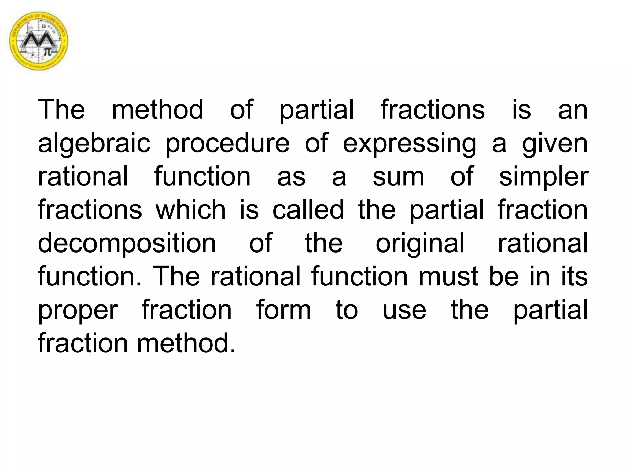 The method of partial fractions is an
algebraic procedure of expressing a given
rational function as a sum of simpler
fractions which is called the partial fraction
decomposition of the original rational
function. The rational function must be in its
proper fraction form to use the partial
fraction method.
 