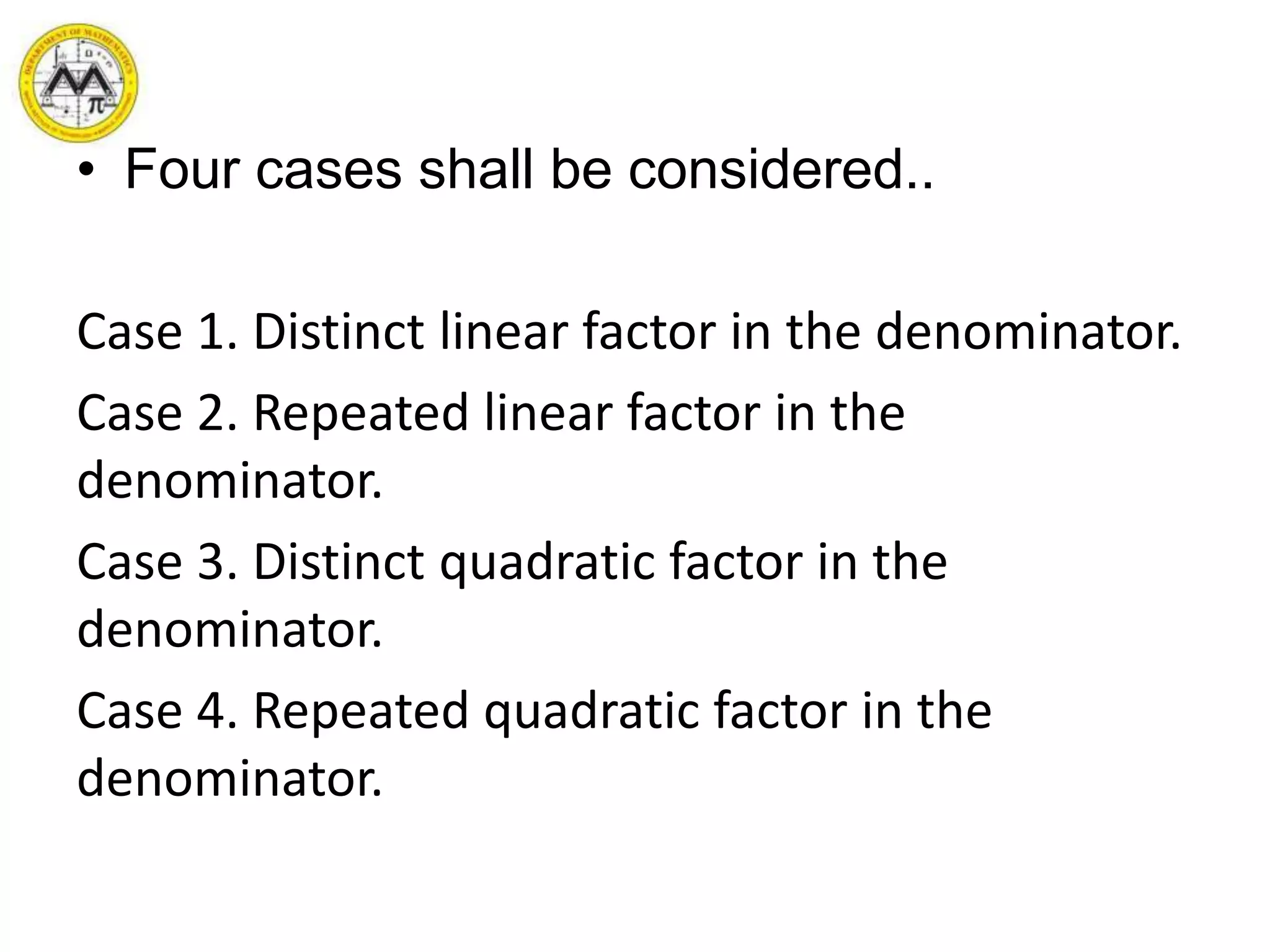 • Four cases shall be considered..
Case 1. Distinct linear factor in the denominator.
Case 2. Repeated linear factor in the
denominator.
Case 3. Distinct quadratic factor in the
denominator.
Case 4. Repeated quadratic factor in the
denominator.
 