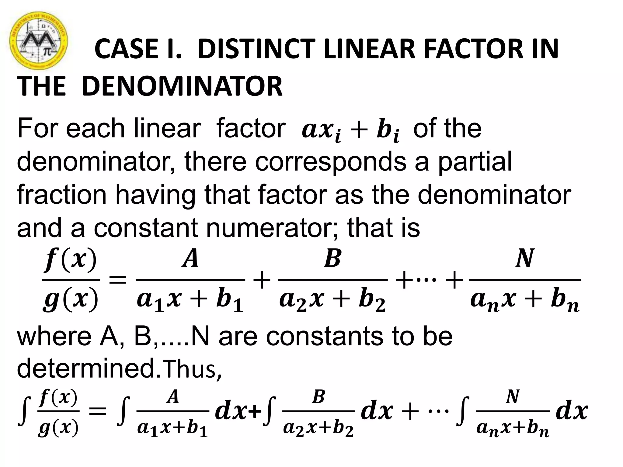 CASE I. DISTINCT LINEAR FACTOR IN
THE DENOMINATOR
For each linear factor 𝒂𝒙𝒊 + 𝒃𝒊 of the
denominator, there corresponds a partial
fraction having that factor as the denominator
and a constant numerator; that is
𝒇(𝒙)
𝒈(𝒙)
=
𝑨
𝒂 𝟏 𝒙 + 𝒃 𝟏
+
𝑩
𝒂 𝟐 𝒙 + 𝒃 𝟐
+∙∙∙ +
𝑵
𝒂 𝒏 𝒙 + 𝒃 𝒏
where A, B,....N are constants to be
determined.Thus,
𝒇(𝒙)
𝒈(𝒙)
=
𝑨
𝒂 𝟏 𝒙+𝒃 𝟏
𝒅𝒙+
𝑩
𝒂 𝟐 𝒙+𝒃 𝟐
𝒅𝒙 + ⋯
𝑵
𝒂 𝒏 𝒙+𝒃 𝒏
𝒅𝒙
 