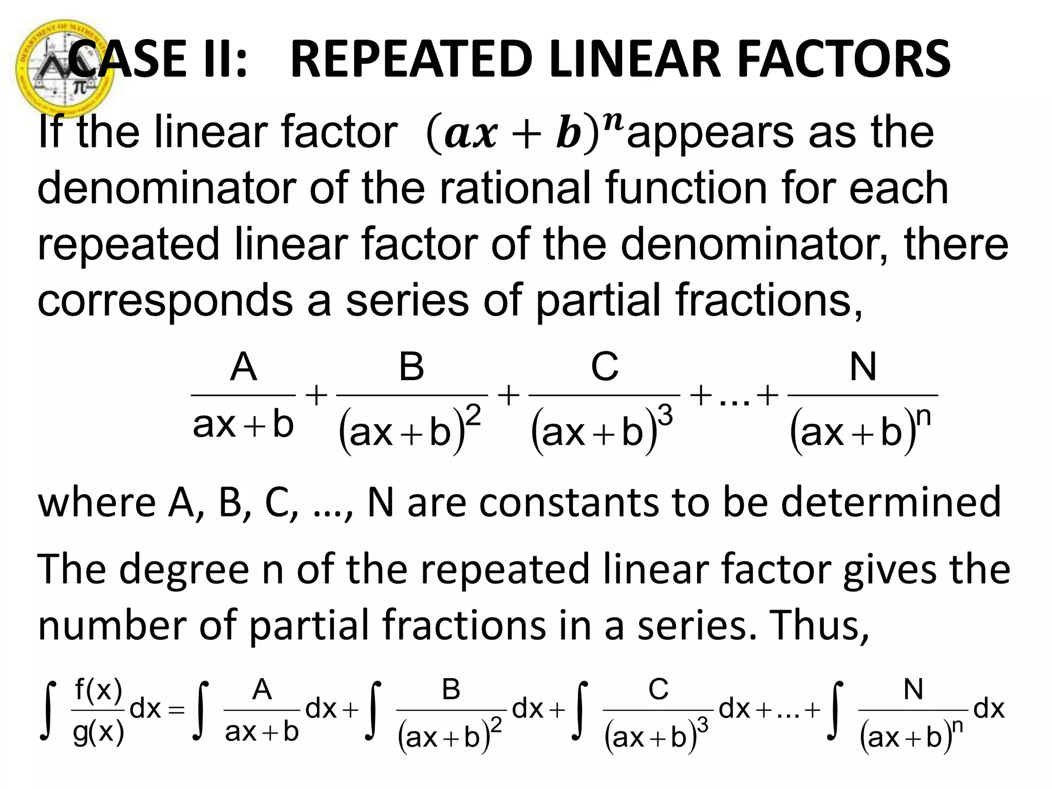 CASE II: REPEATED LINEAR FACTORS
If the linear factor 𝒂𝒙 + 𝒃 𝒏
appears as the
denominator of the rational function for each
repeated linear factor of the denominator, there
corresponds a series of partial fractions,
where A, B, C, …, N are constants to be determined
The degree n of the repeated linear factor gives the
number of partial fractions in a series. Thus,
     n32
bax
N
...
bax
C
bax
B
bax
A







      






 dx
bax
N
...dx
bax
C
dx
bax
B
dx
bax
A
dx
)x(g
)x(f
n32
 