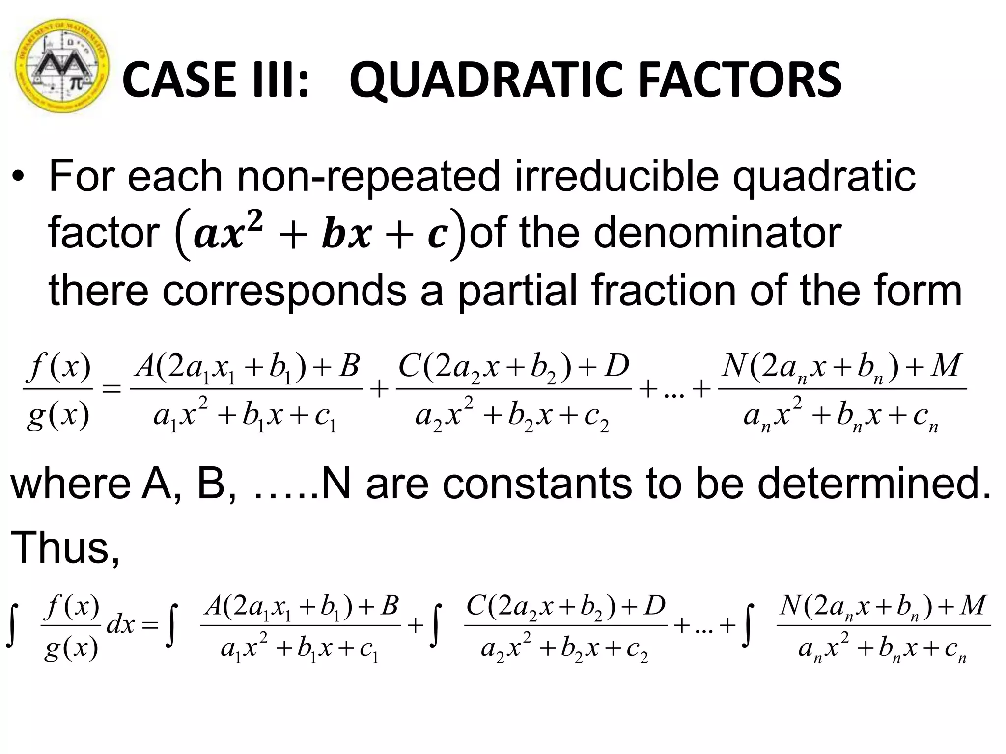 CASE III: QUADRATIC FACTORS
• For each non-repeated irreducible quadratic
factor 𝒂𝒙 𝟐
+ 𝒃𝒙 + 𝒄 of the denominator
there corresponds a partial fraction of the form
where A, B, …..N are constants to be determined.
Thus,
nnn
nn
cxbxa
MbxaN
cxbxa
DbxaC
cxbxa
BbxaA
xg
xf








 2
22
2
2
22
11
2
1
111 )2(
...
)2()2(
)(
)(
nnn
nn
cxbxa
MbxaN
cxbxa
DbxaC
cxbxa
BbxaA
dx
xg
xf








  2
22
2
2
22
11
2
1
111 )2(
...
)2()2(
)(
)(
 