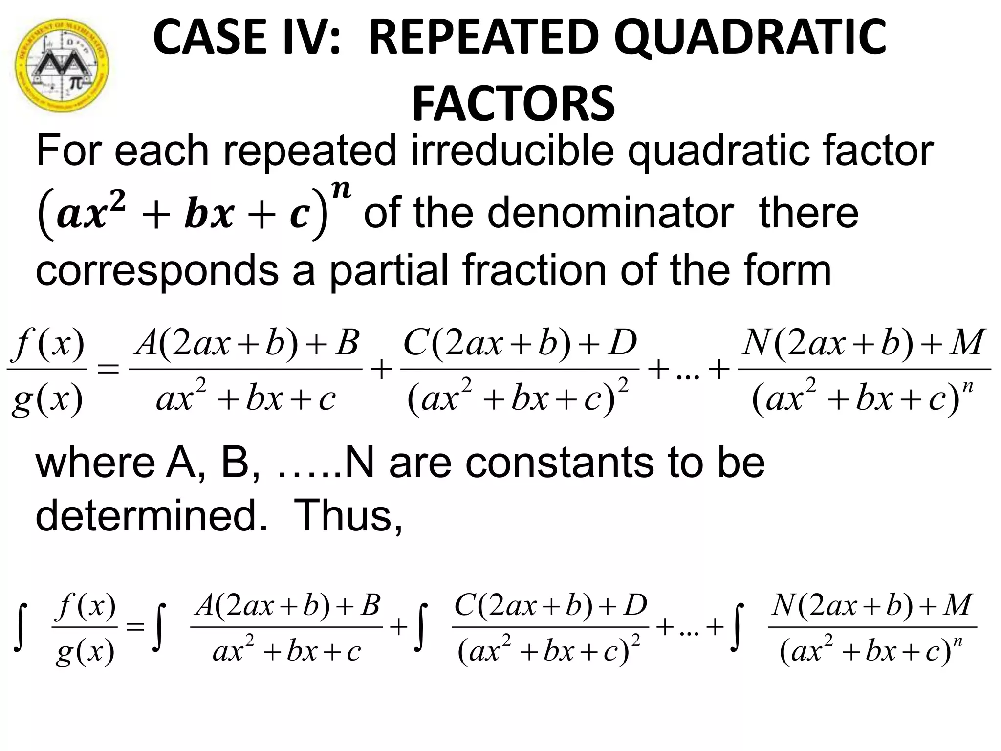 CASE IV: REPEATED QUADRATIC
FACTORS
For each repeated irreducible quadratic factor
𝒂𝒙 𝟐
+ 𝒃𝒙 + 𝒄
𝒏
of the denominator there
corresponds a partial fraction of the form
where A, B, …..N are constants to be
determined. Thus,
n
cbxax
MbaxN
cbxax
DbaxC
cbxax
BbaxA
xg
xf
)(
)2(
...
)(
)2()2(
)(
)(
2222









n
cbxax
MbaxN
cbxax
DbaxC
cbxax
BbaxA
xg
xf
)(
)2(
...
)(
)2()2(
)(
)(
2222








 
 