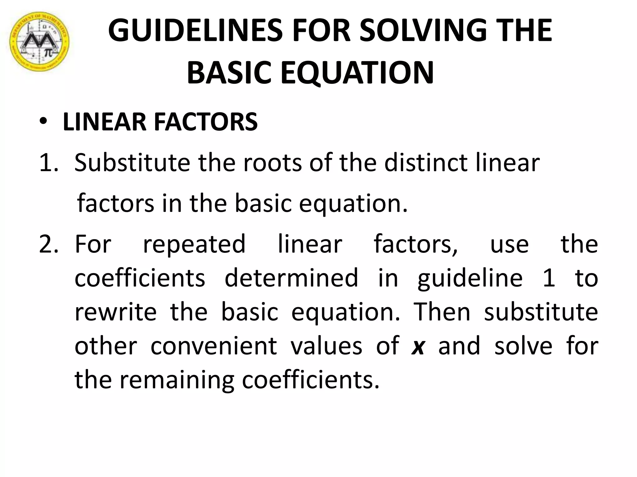 GUIDELINES FOR SOLVING THE
BASIC EQUATION
• LINEAR FACTORS
1. Substitute the roots of the distinct linear
factors in the basic equation.
2. For repeated linear factors, use the
coefficients determined in guideline 1 to
rewrite the basic equation. Then substitute
other convenient values of x and solve for
the remaining coefficients.
 