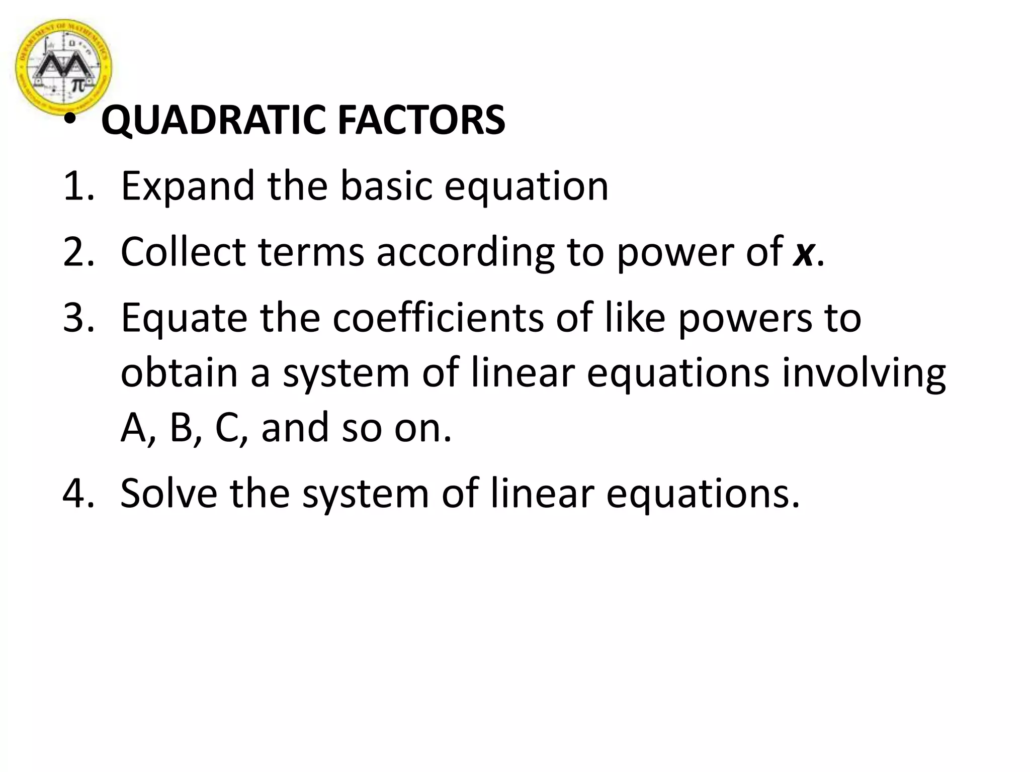 • QUADRATIC FACTORS
1. Expand the basic equation
2. Collect terms according to power of x.
3. Equate the coefficients of like powers to
obtain a system of linear equations involving
A, B, C, and so on.
4. Solve the system of linear equations.
 