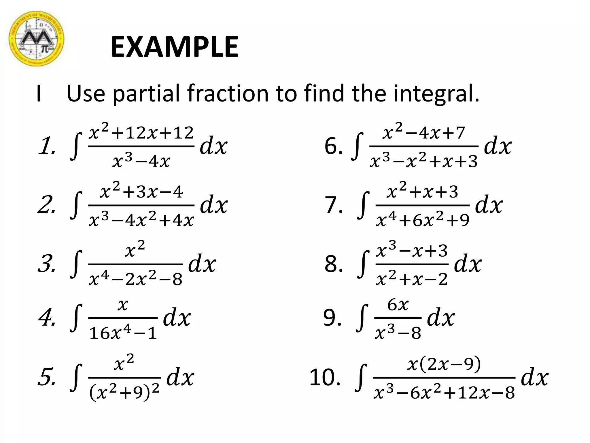 EXAMPLE
I Use partial fraction to find the integral.
1.
𝑥2+12𝑥+12
𝑥3−4𝑥
𝑑𝑥 6.
𝑥2−4𝑥+7
𝑥3−𝑥2+𝑥+3
𝑑𝑥
2.
𝑥2+3𝑥−4
𝑥3−4𝑥2+4𝑥
𝑑𝑥 7.
𝑥2+𝑥+3
𝑥4+6𝑥2+9
𝑑𝑥
3.
𝑥2
𝑥4−2𝑥2−8
𝑑𝑥 8.
𝑥3−𝑥+3
𝑥2+𝑥−2
𝑑𝑥
4.
𝑥
16𝑥4−1
𝑑𝑥 9.
6𝑥
𝑥3−8
𝑑𝑥
5.
𝑥2
𝑥2+9 2 𝑑𝑥 10.
𝑥 2𝑥−9
𝑥3−6𝑥2+12𝑥−8
𝑑𝑥
 