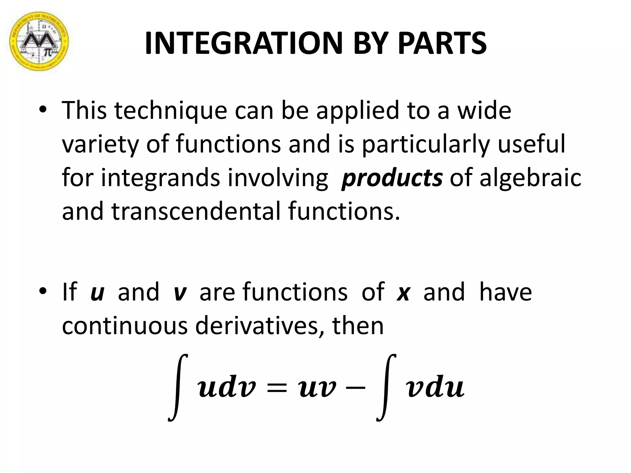 INTEGRATION BY PARTS
• This technique can be applied to a wide
variety of functions and is particularly useful
for integrands involving products of algebraic
and transcendental functions.
• If u and v are functions of x and have
continuous derivatives, then
𝒖𝒅𝒗 = 𝒖𝒗 − 𝒗𝒅𝒖
 