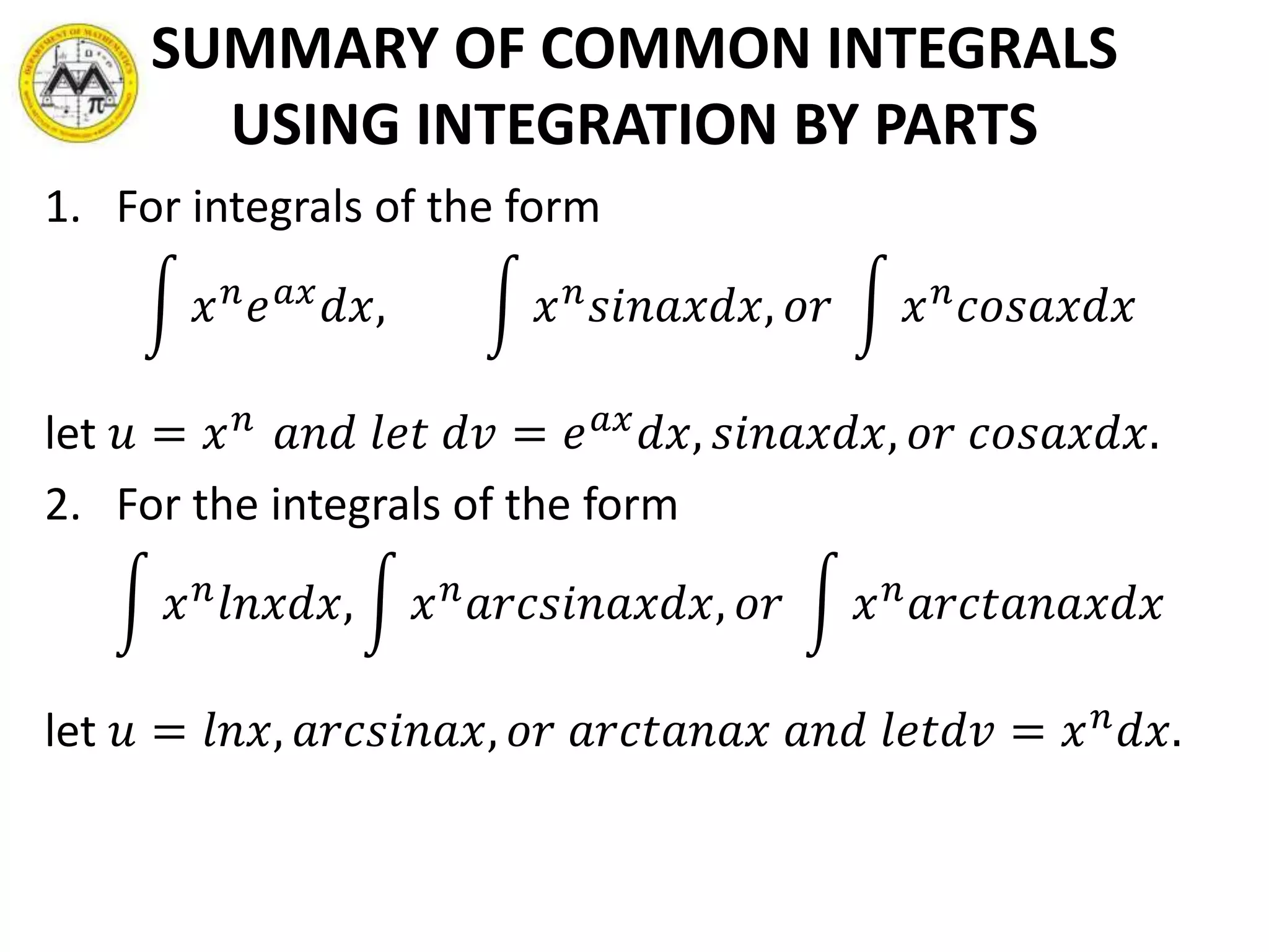 SUMMARY OF COMMON INTEGRALS
USING INTEGRATION BY PARTS
1. For integrals of the form
𝑥 𝑛 𝑒 𝑎𝑥 𝑑𝑥, 𝑥 𝑛 𝑠𝑖𝑛𝑎𝑥𝑑𝑥, 𝑜𝑟 𝑥 𝑛 𝑐𝑜𝑠𝑎𝑥𝑑𝑥
let 𝑢 = 𝑥 𝑛 𝑎𝑛𝑑 𝑙𝑒𝑡 𝑑𝑣 = 𝑒 𝑎𝑥 𝑑𝑥, 𝑠𝑖𝑛𝑎𝑥𝑑𝑥, 𝑜𝑟 𝑐𝑜𝑠𝑎𝑥𝑑𝑥.
2. For the integrals of the form
𝑥 𝑛 𝑙𝑛𝑥𝑑𝑥, 𝑥 𝑛 𝑎𝑟𝑐𝑠𝑖𝑛𝑎𝑥𝑑𝑥, 𝑜𝑟 𝑥 𝑛 𝑎𝑟𝑐𝑡𝑎𝑛𝑎𝑥𝑑𝑥
let 𝑢 = 𝑙𝑛𝑥, 𝑎𝑟𝑐𝑠𝑖𝑛𝑎𝑥, 𝑜𝑟 𝑎𝑟𝑐𝑡𝑎𝑛𝑎𝑥 𝑎𝑛𝑑 𝑙𝑒𝑡𝑑𝑣 = 𝑥 𝑛
𝑑𝑥.
 