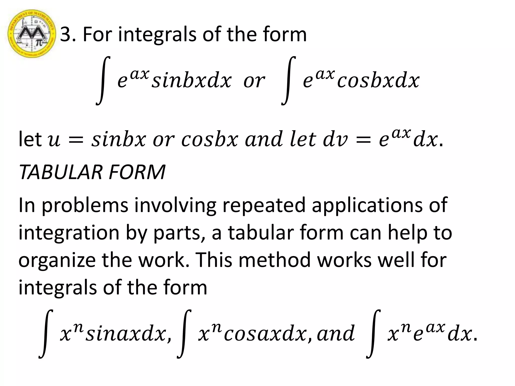 3. For integrals of the form
𝑒 𝑎𝑥
𝑠𝑖𝑛𝑏𝑥𝑑𝑥 𝑜𝑟 𝑒 𝑎𝑥
𝑐𝑜𝑠𝑏𝑥𝑑𝑥
let 𝑢 = 𝑠𝑖𝑛𝑏𝑥 𝑜𝑟 𝑐𝑜𝑠𝑏𝑥 𝑎𝑛𝑑 𝑙𝑒𝑡 𝑑𝑣 = 𝑒 𝑎𝑥
𝑑𝑥.
TABULAR FORM
In problems involving repeated applications of
integration by parts, a tabular form can help to
organize the work. This method works well for
integrals of the form
𝑥 𝑛
𝑠𝑖𝑛𝑎𝑥𝑑𝑥, 𝑥 𝑛
𝑐𝑜𝑠𝑎𝑥𝑑𝑥, 𝑎𝑛𝑑 𝑥 𝑛
𝑒 𝑎𝑥
𝑑𝑥.
 