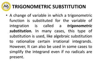 TRIGONOMETRIC SUBSTITUTION
• A change of variable in which a trigonometric
function is substituted for the variable of
integration is called a trigonometric
substitution. In many cases, this type of
substitution is used, like algebraic substitution
to rationalize certain irrational integrands.
However, It can also be used in some cases to
simplify the integrand even if no radicals are
present.
 