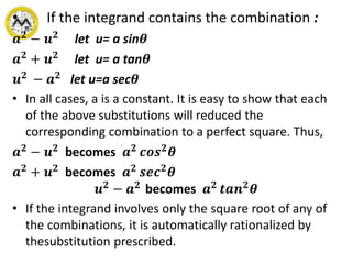 • If the integrand contains the combination :
𝒂 𝟐
− 𝒖 𝟐
let u= a sin𝜽
𝒂 𝟐 + 𝒖 𝟐 let u= a tan𝜽
𝒖 𝟐
− 𝒂 𝟐
let u=a sec𝜽
• In all cases, a is a constant. It is easy to show that each
of the above substitutions will reduced the
corresponding combination to a perfect square. Thus,
𝒂 𝟐 − 𝒖 𝟐 becomes 𝒂 𝟐 𝒄𝒐𝒔 𝟐 𝜽
𝒂 𝟐 + 𝒖 𝟐 becomes 𝒂 𝟐 𝒔𝒆𝒄 𝟐 𝜽
𝒖 𝟐 − 𝒂 𝟐 becomes 𝒂 𝟐 𝒕𝒂𝒏 𝟐 𝜽
• If the integrand involves only the square root of any of
the combinations, it is automatically rationalized by
thesubstitution prescribed.
 