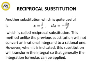 RECIPROCAL SUBSTITUTION
Another substitution which is quite useful
is 𝒙 =
𝟏
𝒛
, 𝒅𝒙 = −
𝒅𝒛
𝒛 𝟐
which is called reciprocal substitution. This
method unlike the previous substitution will not
convert an irrational integrand to a rational one.
However, when it is indicated, this substitution
will transform the integral so that generally the
integration formulas can be applied.
 
