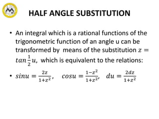 HALF ANGLE SUBSTITUTION
• An integral which is a rational functions of the
trigonometric function of an angle u can be
transformed by means of the substitution 𝑧 =
𝑡𝑎𝑛
1
2
𝑢, which is equivalent to the relations:
• 𝑠𝑖𝑛𝑢 =
2𝑧
1+𝑧2 , 𝑐𝑜𝑠𝑢 =
1−𝑧2
1+𝑧2, 𝑑𝑢 =
2𝑑𝑧
1+𝑧2
 