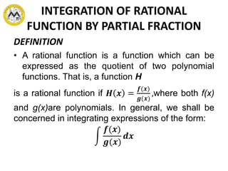 INTEGRATION OF RATIONAL
FUNCTION BY PARTIAL FRACTION
DEFINITION
• A rational function is a function which can be
expressed as the quotient of two polynomial
functions. That is, a function H
is a rational function if 𝑯 𝒙 =
𝒇(𝒙)
𝒈(𝒙)
,where both f(x)
and g(x)are polynomials. In general, we shall be
concerned in integrating expressions of the form:
𝒇(𝒙)
𝒈(𝒙)
𝒅𝒙
 