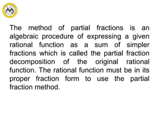 The method of partial fractions is an
algebraic procedure of expressing a given
rational function as a sum of simpler
fractions which is called the partial fraction
decomposition of the original rational
function. The rational function must be in its
proper fraction form to use the partial
fraction method.
 