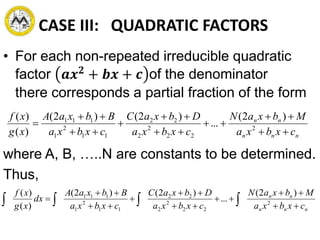 CASE III: QUADRATIC FACTORS
• For each non-repeated irreducible quadratic
factor 𝒂𝒙 𝟐
+ 𝒃𝒙 + 𝒄 of the denominator
there corresponds a partial fraction of the form
where A, B, …..N are constants to be determined.
Thus,
nnn
nn
cxbxa
MbxaN
cxbxa
DbxaC
cxbxa
BbxaA
xg
xf








 2
22
2
2
22
11
2
1
111 )2(
...
)2()2(
)(
)(
nnn
nn
cxbxa
MbxaN
cxbxa
DbxaC
cxbxa
BbxaA
dx
xg
xf








  2
22
2
2
22
11
2
1
111 )2(
...
)2()2(
)(
)(
 