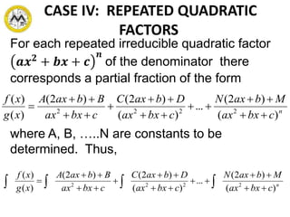CASE IV: REPEATED QUADRATIC
FACTORS
For each repeated irreducible quadratic factor
𝒂𝒙 𝟐
+ 𝒃𝒙 + 𝒄
𝒏
of the denominator there
corresponds a partial fraction of the form
where A, B, …..N are constants to be
determined. Thus,
n
cbxax
MbaxN
cbxax
DbaxC
cbxax
BbaxA
xg
xf
)(
)2(
...
)(
)2()2(
)(
)(
2222









n
cbxax
MbaxN
cbxax
DbaxC
cbxax
BbaxA
xg
xf
)(
)2(
...
)(
)2()2(
)(
)(
2222








 
 