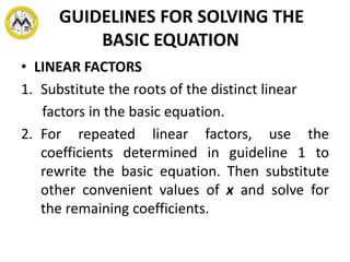 GUIDELINES FOR SOLVING THE
BASIC EQUATION
• LINEAR FACTORS
1. Substitute the roots of the distinct linear
factors in the basic equation.
2. For repeated linear factors, use the
coefficients determined in guideline 1 to
rewrite the basic equation. Then substitute
other convenient values of x and solve for
the remaining coefficients.
 