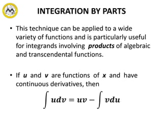 INTEGRATION BY PARTS
• This technique can be applied to a wide
variety of functions and is particularly useful
for integrands involving products of algebraic
and transcendental functions.
• If u and v are functions of x and have
continuous derivatives, then
𝒖𝒅𝒗 = 𝒖𝒗 − 𝒗𝒅𝒖
 