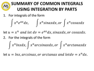 SUMMARY OF COMMON INTEGRALS
USING INTEGRATION BY PARTS
1. For integrals of the form
𝑥 𝑛 𝑒 𝑎𝑥 𝑑𝑥, 𝑥 𝑛 𝑠𝑖𝑛𝑎𝑥𝑑𝑥, 𝑜𝑟 𝑥 𝑛 𝑐𝑜𝑠𝑎𝑥𝑑𝑥
let 𝑢 = 𝑥 𝑛 𝑎𝑛𝑑 𝑙𝑒𝑡 𝑑𝑣 = 𝑒 𝑎𝑥 𝑑𝑥, 𝑠𝑖𝑛𝑎𝑥𝑑𝑥, 𝑜𝑟 𝑐𝑜𝑠𝑎𝑥𝑑𝑥.
2. For the integrals of the form
𝑥 𝑛 𝑙𝑛𝑥𝑑𝑥, 𝑥 𝑛 𝑎𝑟𝑐𝑠𝑖𝑛𝑎𝑥𝑑𝑥, 𝑜𝑟 𝑥 𝑛 𝑎𝑟𝑐𝑡𝑎𝑛𝑎𝑥𝑑𝑥
let 𝑢 = 𝑙𝑛𝑥, 𝑎𝑟𝑐𝑠𝑖𝑛𝑎𝑥, 𝑜𝑟 𝑎𝑟𝑐𝑡𝑎𝑛𝑎𝑥 𝑎𝑛𝑑 𝑙𝑒𝑡𝑑𝑣 = 𝑥 𝑛
𝑑𝑥.
 
