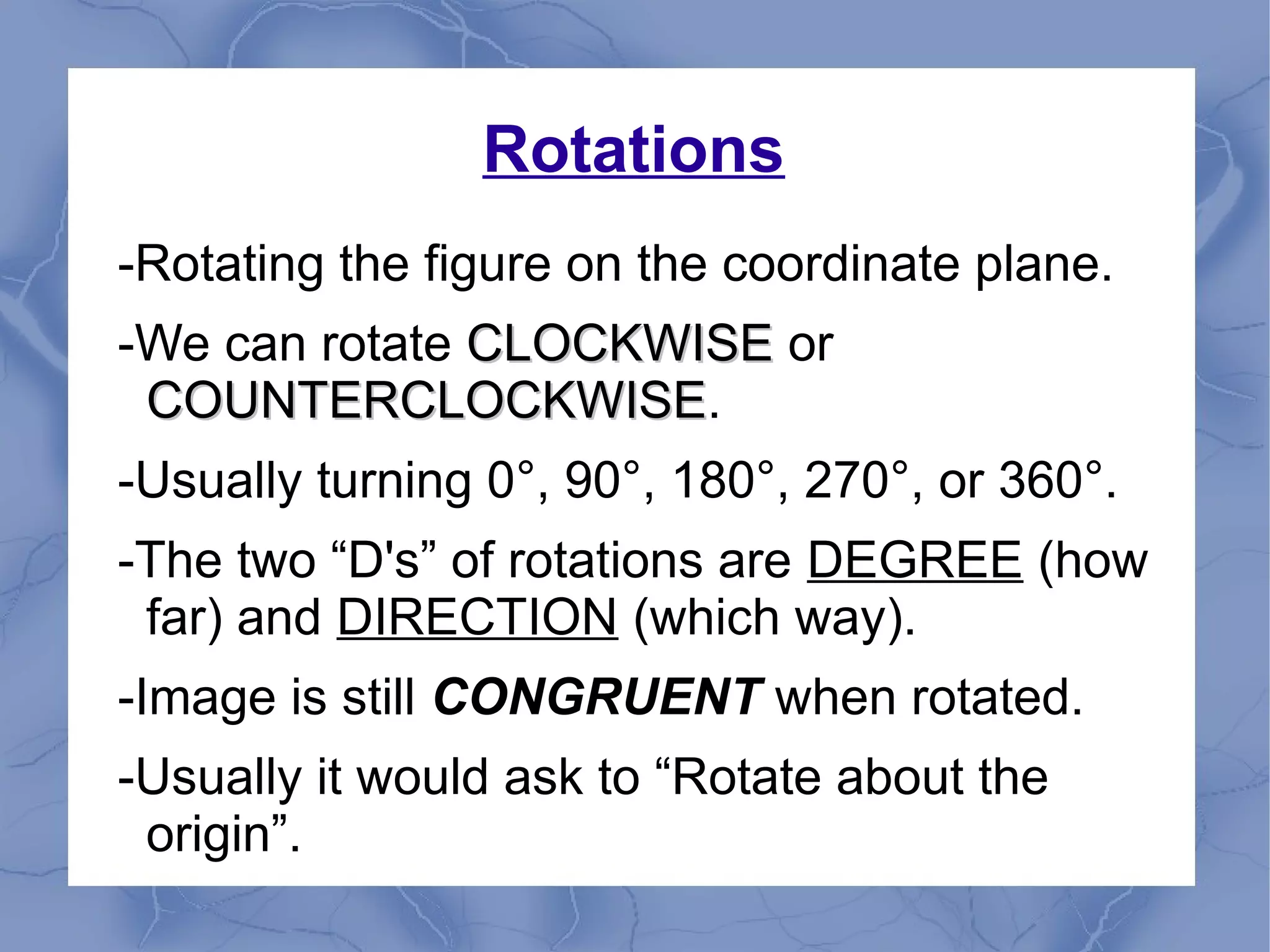 Rotations
-Rotating the figure on the coordinate plane.
-We can rotate CLOCKWISECLOCKWISE or
COUNTERCLOCKWISECOUNTERCLOCKWISE.
-Usually turning 0°, 90°, 180°, 270°, or 360°.
-The two “D's” of rotations are DEGREE (how
far) and DIRECTION (which way).
-Image is still CONGRUENT when rotated.
-Usually it would ask to “Rotate about the
origin”.
 
