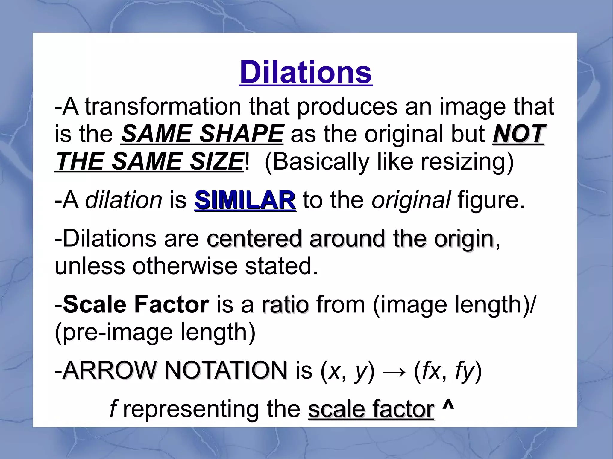 Dilations
-A transformation that produces an image that
is the SAME SHAPE as the original but NOTNOT
THE SAME SIZE! (Basically like resizing)
-A dilation is SIMILARSIMILAR to the original figure.
-Dilations are centered around the origincentered around the origin,
unless otherwise stated.
-Scale Factor is a ratioratio from (image length)/
(pre-image length)
-ARROW NOTATIONARROW NOTATION is (x, y) → (fx, fy)
f representing the scale factorscale factor ^
 