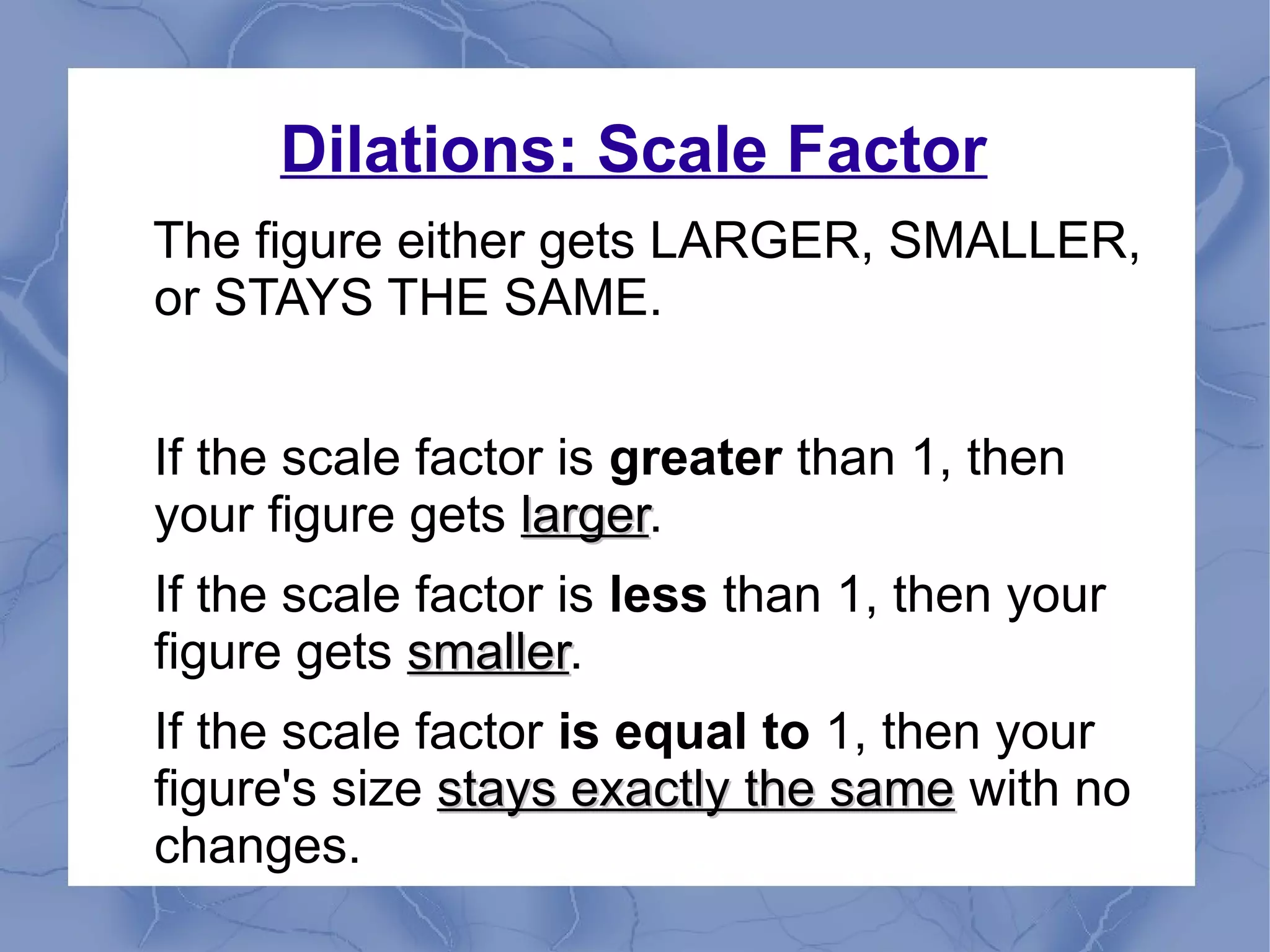 Dilations: Scale Factor
The figure either gets LARGER, SMALLER,
or STAYS THE SAME.
If the scale factor is greater than 1, then
your figure gets largerlarger.
If the scale factor is less than 1, then your
figure gets smallersmaller.
If the scale factor is equal to 1, then your
figure's size stays exactly the samestays exactly the same with no
changes.
 