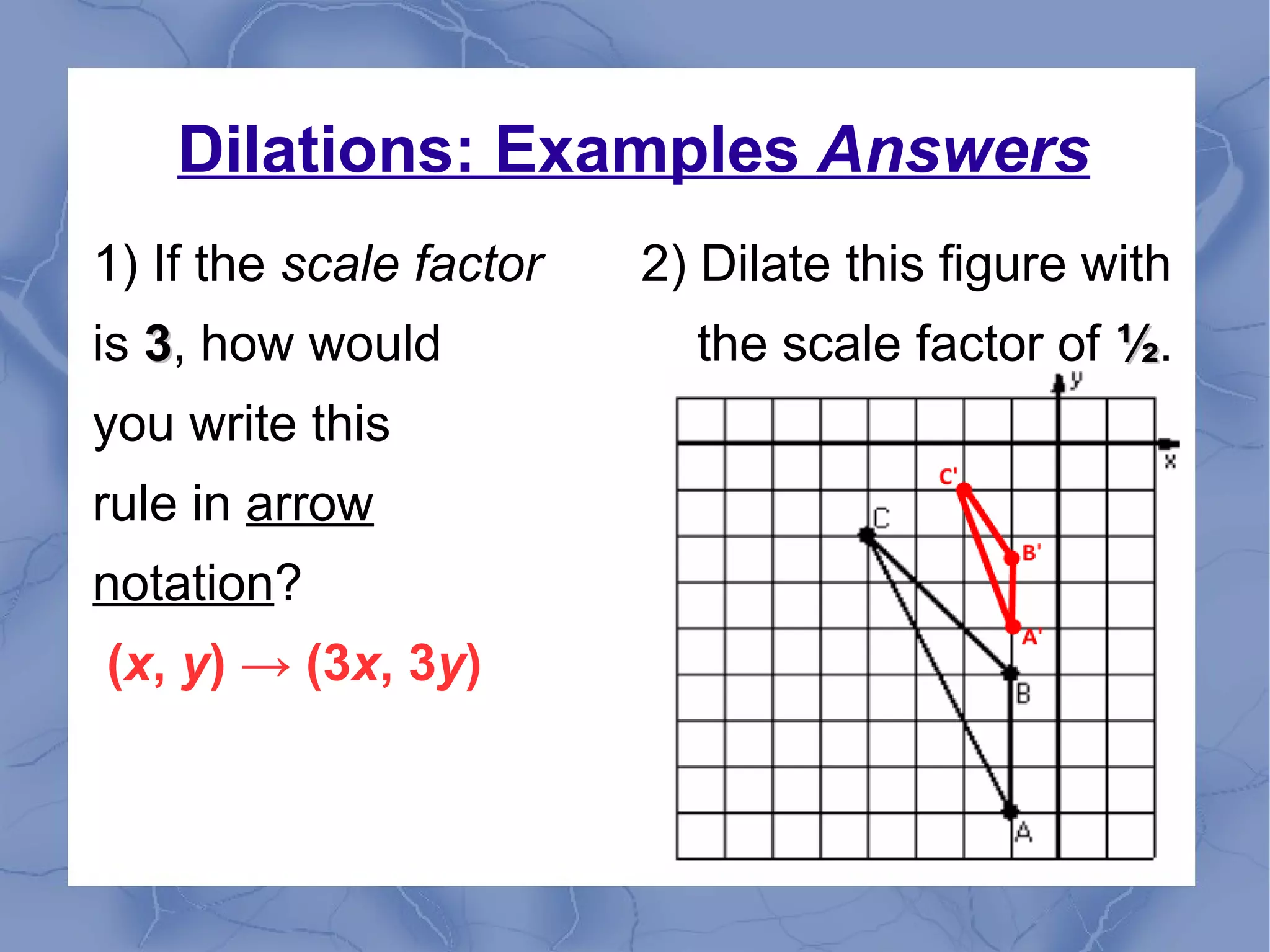 Dilations: Examples Answers
1) If the scale factor 2) Dilate this figure with
is 33, how would the scale factor of ½½.
you write this
rule in arrow
notation?
(x, y) → (3x, 3y)
 