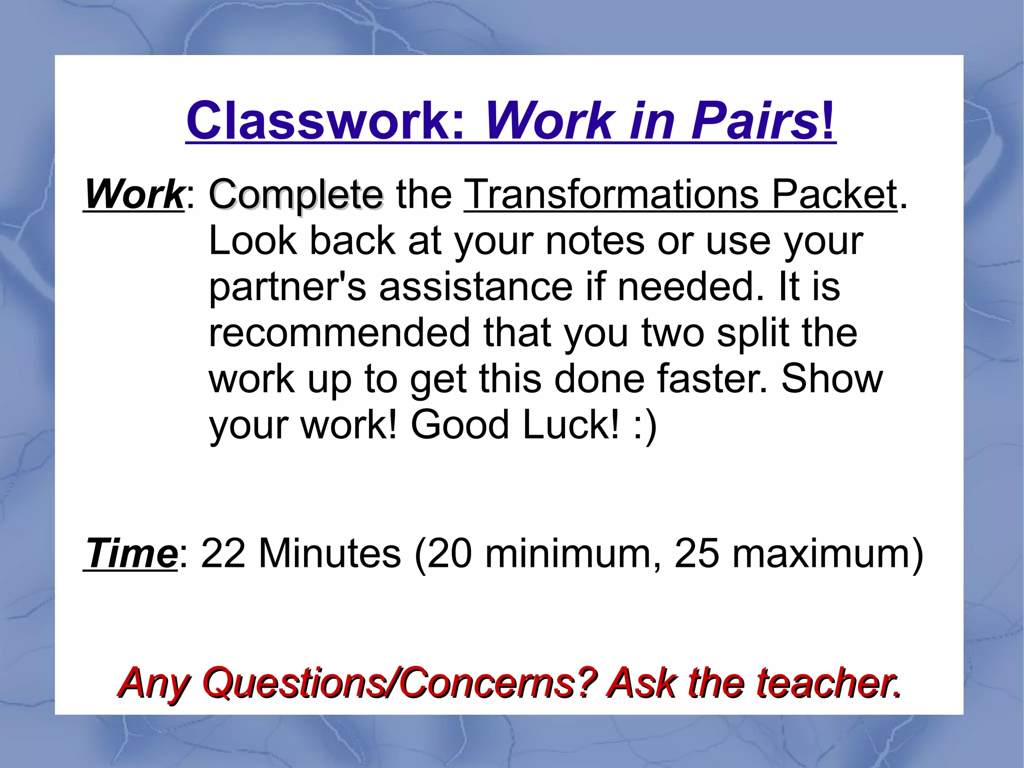 Classwork: Work in Pairs!
Work: CompleteComplete the Transformations Packet.
Look back at your notes or use your
partner's assistance if needed. It is
recommended that you two split the
work up to get this done faster. Show
your work! Good Luck! :)
Time: 22 Minutes (20 minimum, 25 maximum)
Any Questions/Concerns? Ask the teacher.Any Questions/Concerns? Ask the teacher.
 