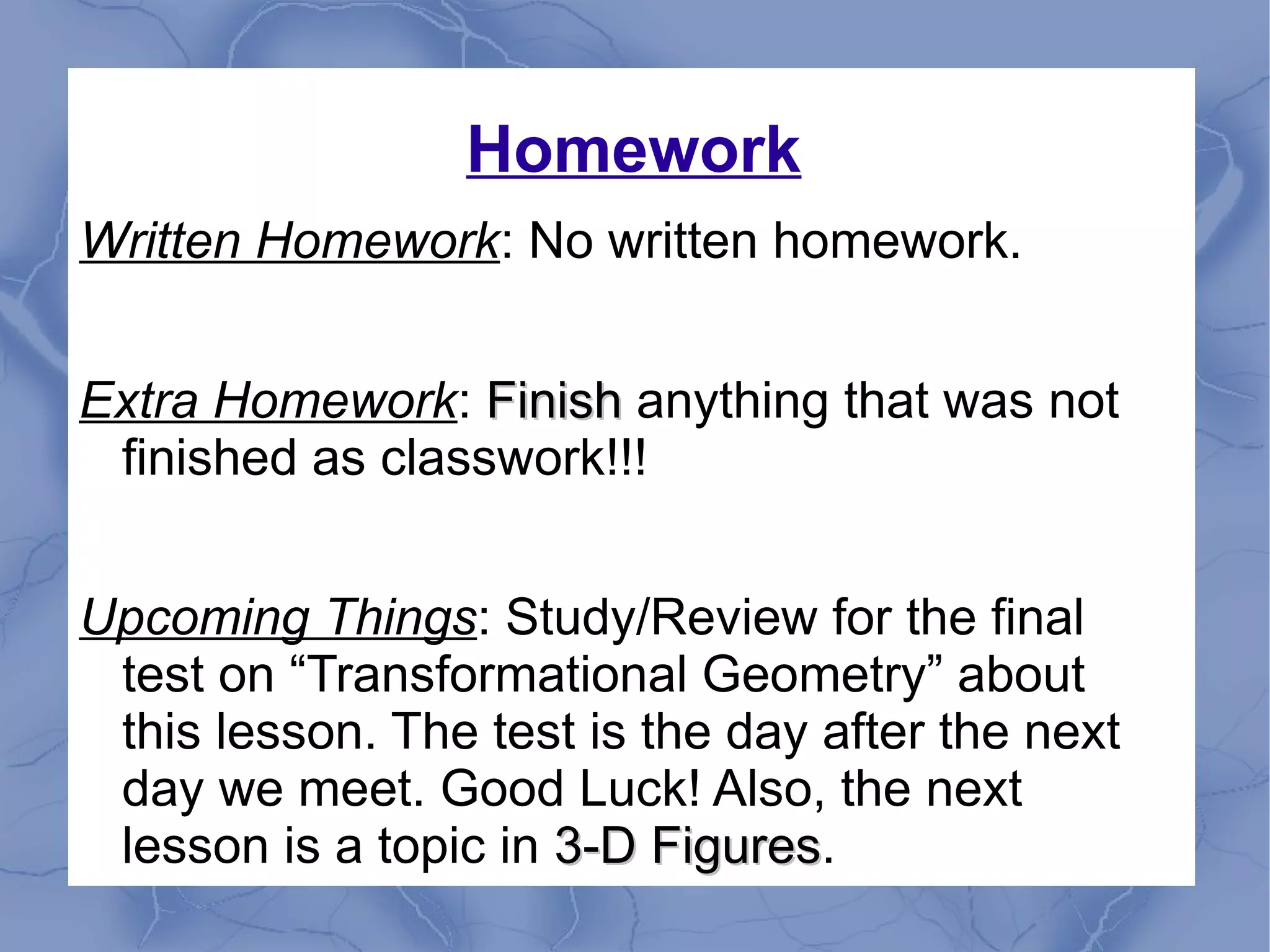 Homework
Written Homework: No written homework.
Extra Homework: FinishFinish anything that was not
finished as classwork!!!
Upcoming Things: Study/Review for the final
test on “Transformational Geometry” about
this lesson. The test is the day after the next
day we meet. Good Luck! Also, the next
lesson is a topic in 3-D Figures3-D Figures.
 