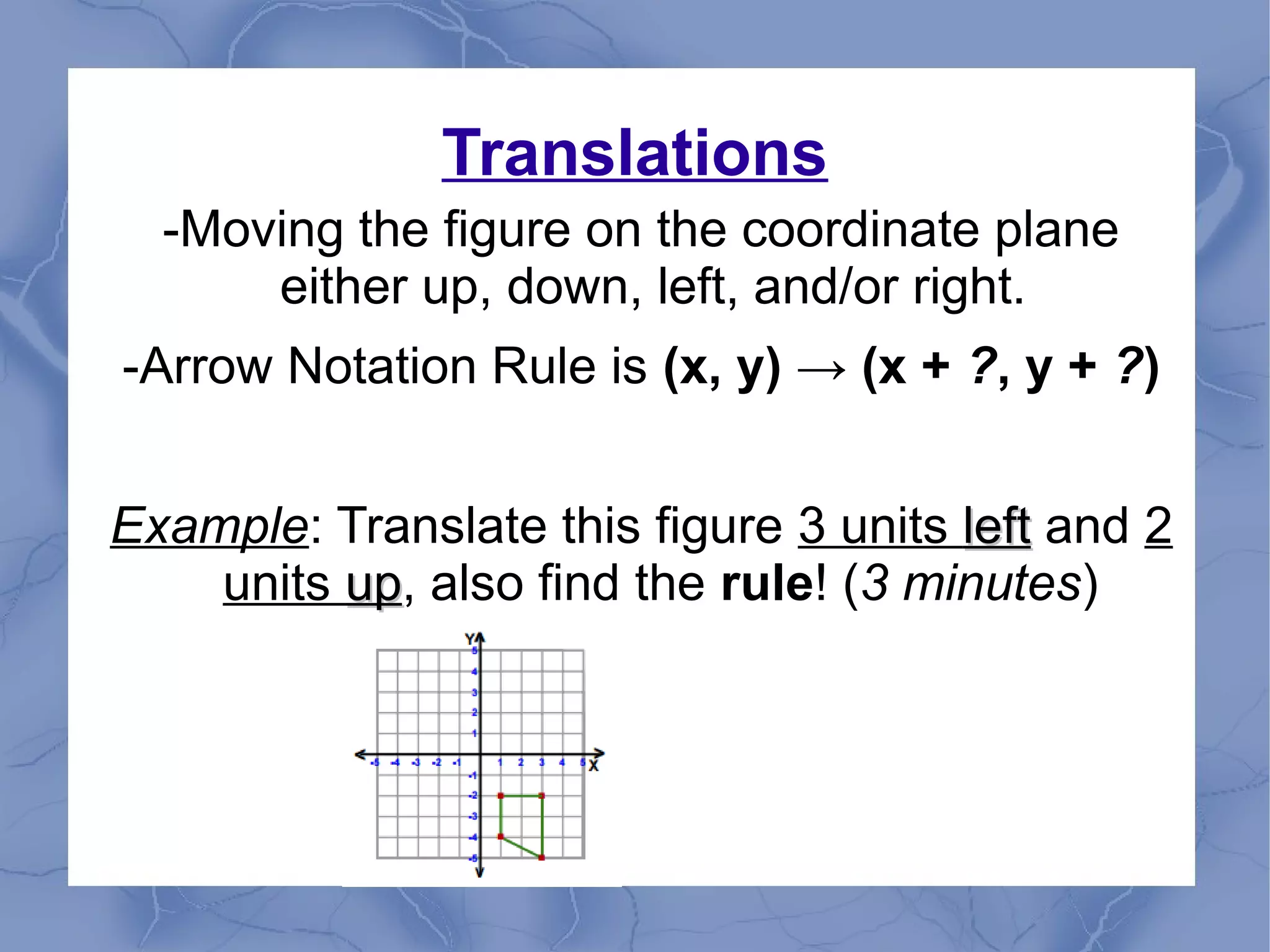 Translations
-Moving the figure on the coordinate plane
either up, down, left, and/or right.
-Arrow Notation Rule is (x, y) → (x + ?, y + ?)
Example: Translate this figure 3 units leftleft and 2
units upup, also find the rule! (3 minutes)
 