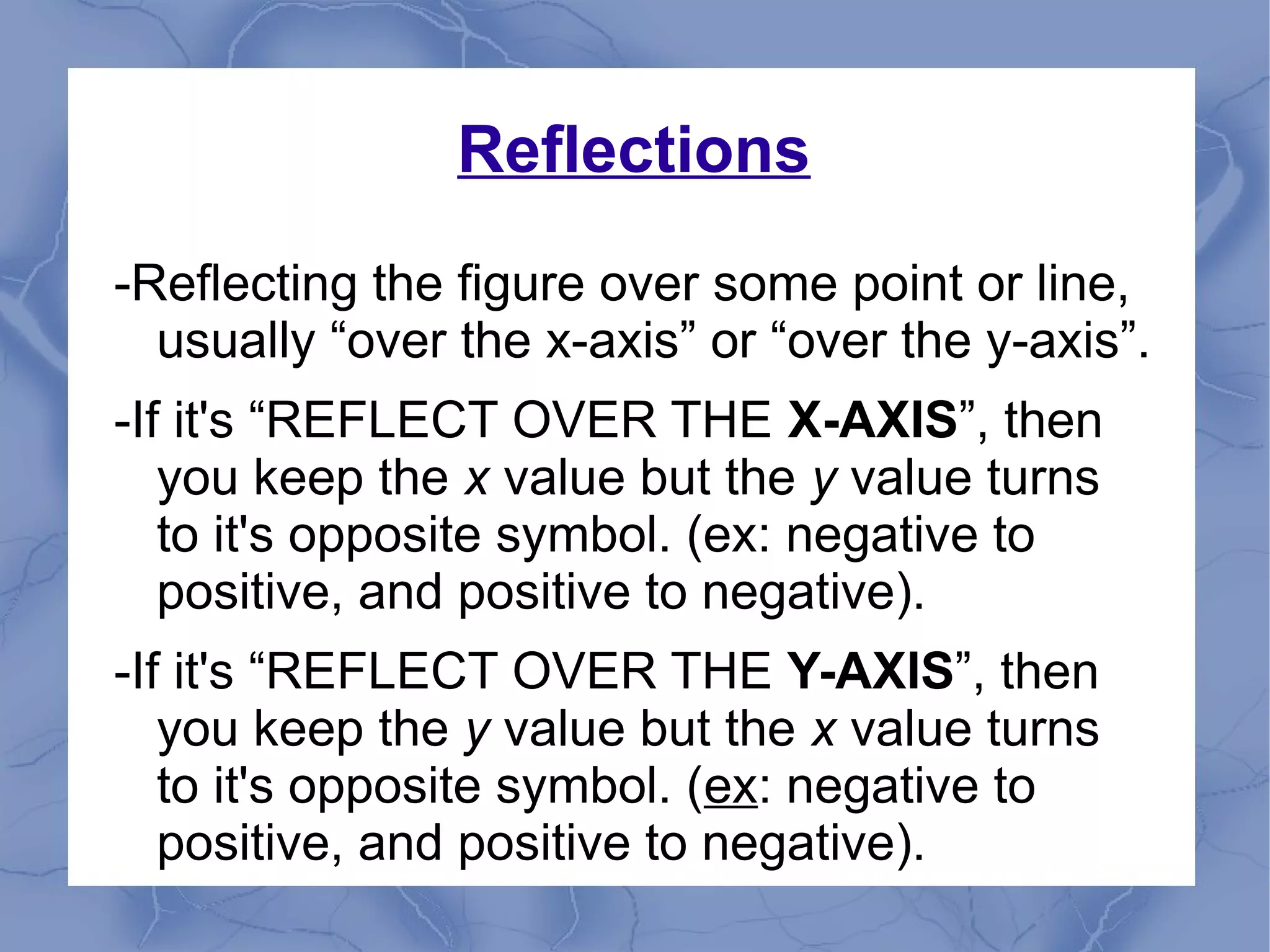 Reflections
-Reflecting the figure over some point or line,
usually “over the x-axis” or “over the y-axis”.
-If it's “REFLECT OVER THE X-AXIS”, then
you keep the x value but the y value turns
to it's opposite symbol. (ex: negative to
positive, and positive to negative).
-If it's “REFLECT OVER THE Y-AXIS”, then
you keep the y value but the x value turns
to it's opposite symbol. (ex: negative to
positive, and positive to negative).
 