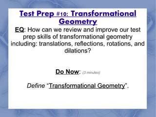 Test Prep #10: Transformational
Geometry
EQ: How can we review and improve our test
prep skills of transformational geometry
including: translations, reflections, rotations, and
dilations?
Do Now: (3 minutes)
Define “Transformational GeometryTransformational Geometry”.
 