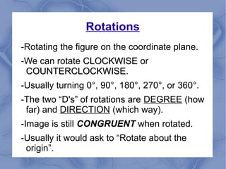 Rotations
-Rotating the figure on the coordinate plane.
-We can rotate CLOCKWISECLOCKWISE or
COUNTERCLOCKWISECOUNTERCLOCKWISE.
-Usually turning 0°, 90°, 180°, 270°, or 360°.
-The two “D's” of rotations are DEGREE (how
far) and DIRECTION (which way).
-Image is still CONGRUENT when rotated.
-Usually it would ask to “Rotate about the
origin”.
 
