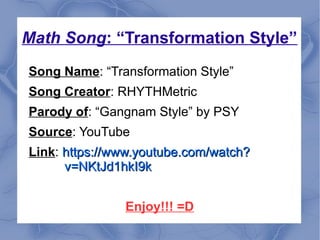 Math Song: “Transformation Style”
Song Name: “Transformation Style”
Song Creator: RHYTHMetric
Parody of: “Gangnam Style” by PSY
Source: YouTube
Link: https://www.youtube.com/watch?https://www.youtube.com/watch?
v=NKtJd1hkI9kv=NKtJd1hkI9k
Enjoy!!! =D
 