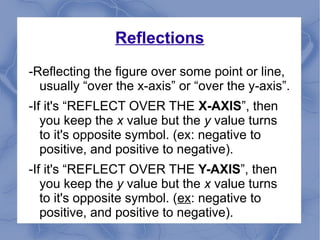 Reflections
-Reflecting the figure over some point or line,
usually “over the x-axis” or “over the y-axis”.
-If it's “REFLECT OVER THE X-AXIS”, then
you keep the x value but the y value turns
to it's opposite symbol. (ex: negative to
positive, and positive to negative).
-If it's “REFLECT OVER THE Y-AXIS”, then
you keep the y value but the x value turns
to it's opposite symbol. (ex: negative to
positive, and positive to negative).
 
