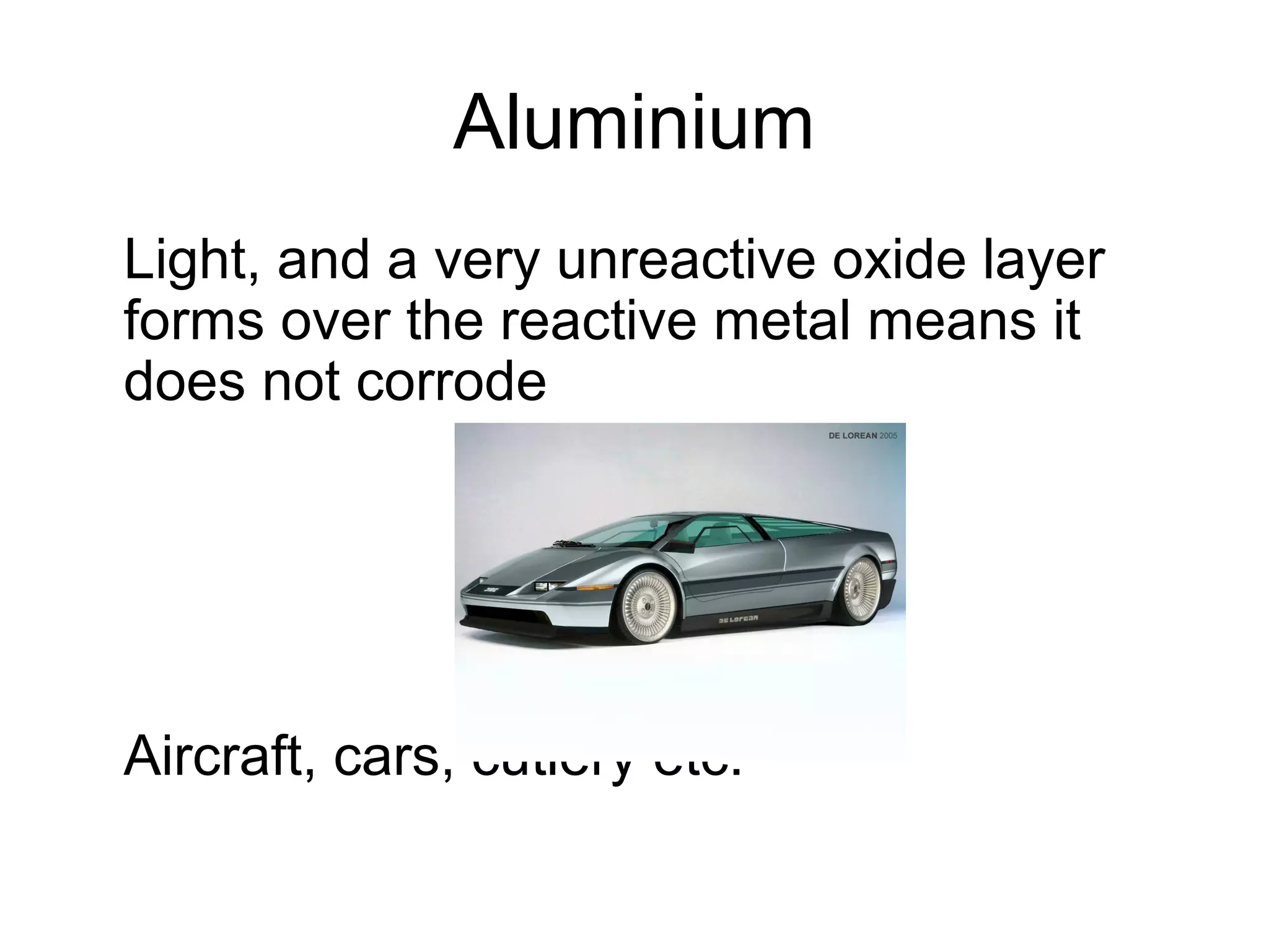Aluminium
Light, and a very unreactive oxide layer
forms over the reactive metal means it
does not corrode
Aircraft, cars, cutlery etc.
 