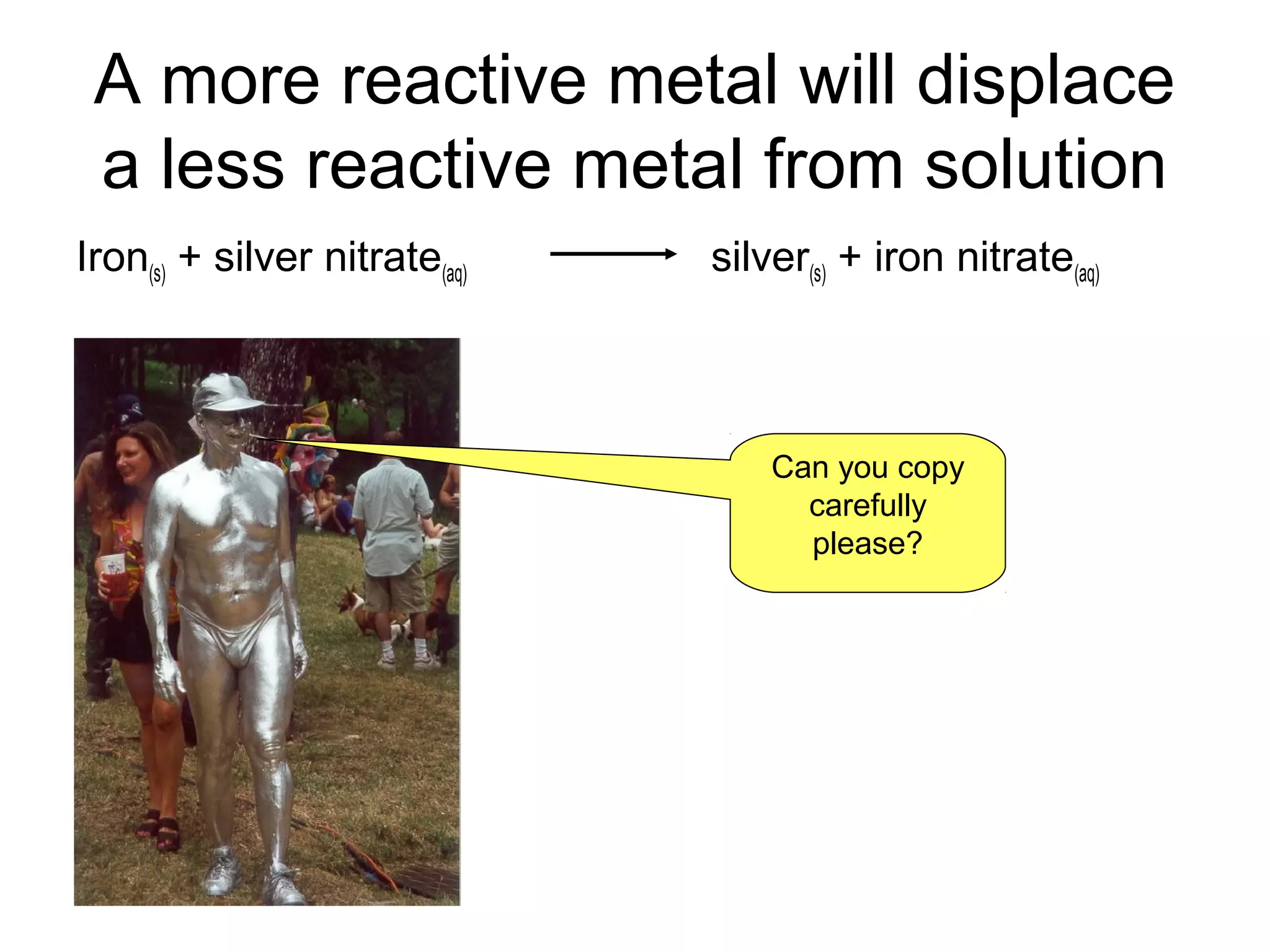 A more reactive metal will displace
a less reactive metal from solution
Iron(s) + silver nitrate(aq) silver(s) + iron nitrate(aq)
Can you copy
carefully
please?
 
