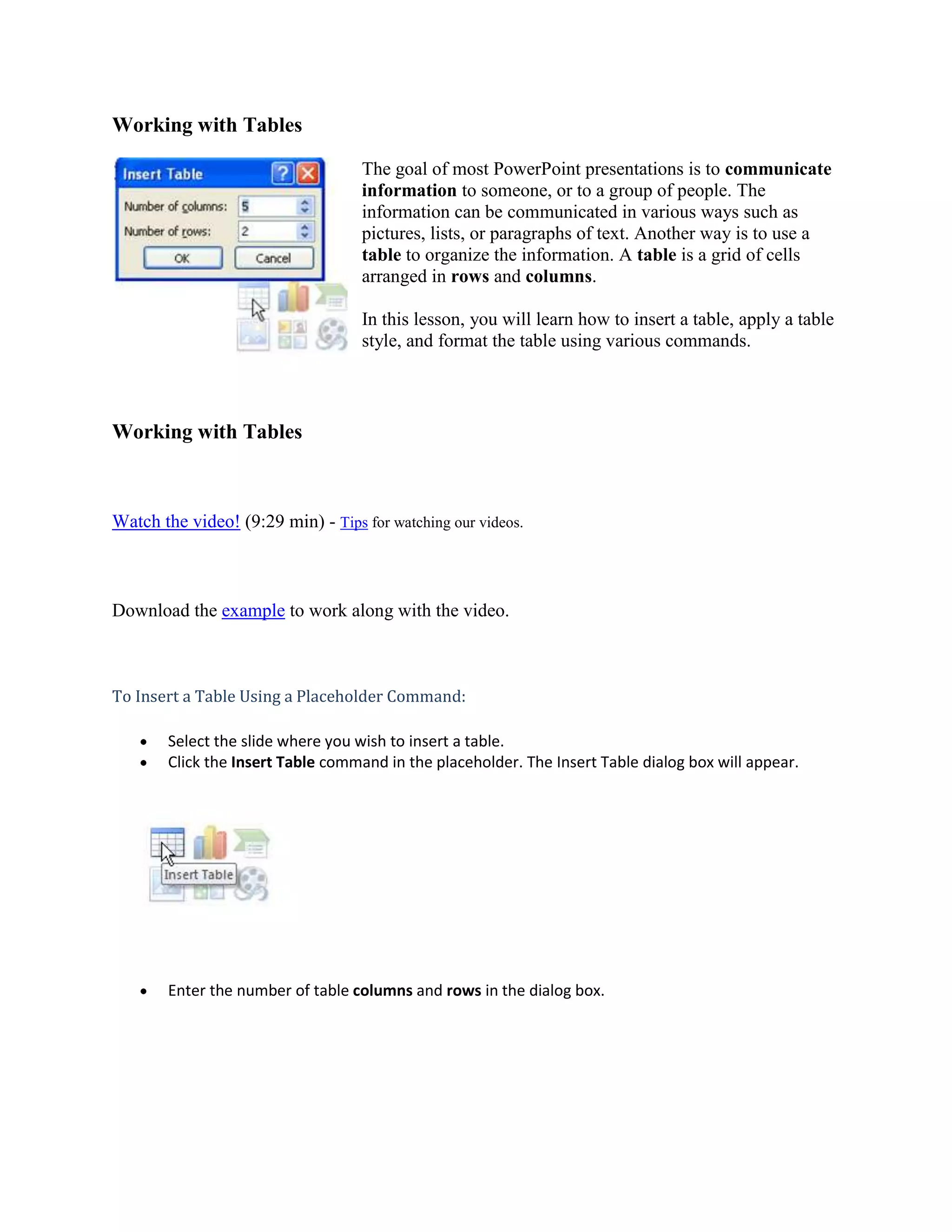 Working with Tables<br />19050-2510The goal of most PowerPoint presentations is to communicate information to someone, or to a group of people. The information can be communicated in various ways such as pictures, lists, or paragraphs of text. Another way is to use a table to organize the information. A table is a grid of cells arranged in rows and columns. In this lesson, you will learn how to insert a table, apply a table style, and format the table using various commands.<br />Working with Tables<br />Watch the video! (9:29 min) - Tips for watching our videos.<br />Download the example to work along with the video.<br />To Insert a Table Using a Placeholder Command:<br />Select the slide where you wish to insert a table. <br />Click the Insert Table command in the placeholder. The Insert Table dialog box will appear.<br />Enter the number of table columns and rows in the dialog box.<br />Click OK. The table will appear on the slide, and the Design and Layout tabs will appear on the Ribbon.<br />Enter text into the table.<br />You can move your insertion point from cell to cell in the table using the mouse or by pressing the Tab key on your keyboard. Additionally, the arrow keys can be used to navigate the table.<br />About Table Styles and Options<br />When you insert a table, PowerPoint automatically applies a table style to the table. You can see the style options in the Table Styles group on the Design tab. PowerPoint applies a style based on the theme of your presentation. In the example, PowerPoint applied a teal colored table style to blend with the colors of the Concourse theme. <br />Options on the Design Tab<br />Some of the most commonly used options include:<br />Header Row: Select this option to format the first row of the table differently than other rows.<br />Banded Rows: Select this option to format the table with banded rows (i.e., every other row will alternate colors). <br />WordArt Options: Use these commands to apply WordArt to text in the table.<br />Border Options: Use these commands to perform common tasks including changing the border line width and color.<br />To Apply a Table Style:<br />Select the table. <br />Select the Design tab to access all the Table Styles and Options.<br />Move your cursor over a table style in the Table Styles group to see a live preview of the style on the slide.<br />Click the More drop-down arrow to see all the options.<br />Click a style to select it.<br />Formatting a Table Style<br />To Change Table Shading: <br />Select the table. <br />Select the Design tab.<br />Select the rows or columns you want to modify.<br />Click the Shading command in the Table Styles group.<br />Move your cursor over a color option to see a live preview of the color on the slide.<br />Click a color to select it.<br />Or Select: <br />No Fill: This option will leave the selected item without a fill color.<br />More Fill Colors: Opens a dialog box of color choices that you can use as a shading color.<br />Picture: Opens the Insert Picture dialog box. From here, you can select a picture from your computer to use as the shading.<br />Gradient: Displays a sub menu of various gradient options that changes how the shaded color appears.<br />Textures: Displays a sub menu of various textures that you can apply to the selected item.<br />To Apply a Border:<br />Select the table. <br />Select the Design tab.<br />Select the rows or columns you want to modify. In this example, I want to add a line beneath the first row, so I will select the first row.<br />Click the Borders command in the Table Styles group.<br />Select a borders option from the menu. In this example, I need to select Bottom Border to apply a border to the bottom of the first row.<br />To Apply a Table Effect:<br />Select the table. <br />Select the Design tab.<br />Select the rows or columns you want to modify.<br />Click the Effects command. A menu will appear.<br />Select a menu option. The options are: Cell Bevel, Shadow, and Reflection. This will display a sub menu.<br />Select an effect option from the sub menu.<br />Working with Rows and Columns<br />To Insert a Row:<br />Select the table. <br />Select the Layout tab.<br />Place the insertion point in a row adjacent to where you want the new row to appear.<br />Click the Insert Below or Insert Above command.<br />To Delete a Row:<br />Select the table. <br />Select the Layout tab.<br />Place the insertion point in the row you want to delete.<br />Click the Delete command.<br />Select Delete Row from the menu.<br />To Insert a Column:<br />Select the table. <br />Select the Layout tab.<br />Place the insertion point in a column adjacent to the location you wish the new column to appear.<br />Click the Insert Right or Insert Left command.<br />To Delete a Column:<br />Select the table. <br />Select the Layout tab.<br />Place the insertion point in the column you want to delete.<br />Click the Delete command.<br />Select Delete Column from the menu.<br />Alternate Method to Insert and Delete Rows and Columns <br />Place the insertion point in the row or column you wish to delete.<br />Right-click the table and a menu appears.<br />Select one of the Insert/Delete menu options.<br />Additional Table Formatting<br />To Change the Cell Size:<br />Select the table. <br />Select the Layout tab.<br />Place the insertion point in the row or column you want to modify.<br />Locate the Cell Size group.<br />Use the arrows on the Table Row Height and Table Column Height fields to change the cell size.<br />To Change the Text Alignment in a Table:<br />Select the table. <br />Select the Layout tab.<br />Select the cells you want to modify.<br />Click an alignment command to change the text alignment in the table. The alignment commands are:<br />Align Text Left: Aligns text to the left of the cell<br />Center: Aligns text horizontally in the center of the cell<br />Align Text Right: Aligns text to the right of the cell<br />Align Top: Aligns text to the top of the cell<br />Center Vertically: Vertically centers text in the cell<br />Align Bottom: Aligns text to the bottom of the cell<br />Alternate Method to Insert a Table<br />In addition to inserting a table using the Insert Table command in some layouts, you can insert a table using Ribbon commands.<br />To Insert a Table Using Ribbon Commands:<br />Select the slide where you want to insert the table.<br />Select the Insert tab on the Ribbon.<br />Click the Table command. A menu will appear.<br />Drag your mouse over the diagram squares to select the number of columns and rows in the table.<br />Click to insert the table on the slide.<br />Enter text into the table.<br />To Move a Table:<br />Place the cursor over the edge of the table. The cursor will become a crosshair with 4 arrows.<br />Click and drag the table to the desired location.<br />Release the mouse button to drop the table in the new location. <br />Sizing handles are located around the table. Click, drag, and then release the resizing handles to resize the table. The resizing handles work just the same as with pictures, text boxes, and shapes. <br />Challenge!<br />Use the Company Overview presentation or any other PowerPoint presentation you choose to complete this challenge.<br />Open a presentation.<br />Insert a table with 2 columns and 6 rows on a slide.<br />Apply a new table style.<br />Format the top row as a Header Row.<br />Add a Cell Bevel effect to the Header Row.<br />Insert a new column.<br />Delete a row.<br />