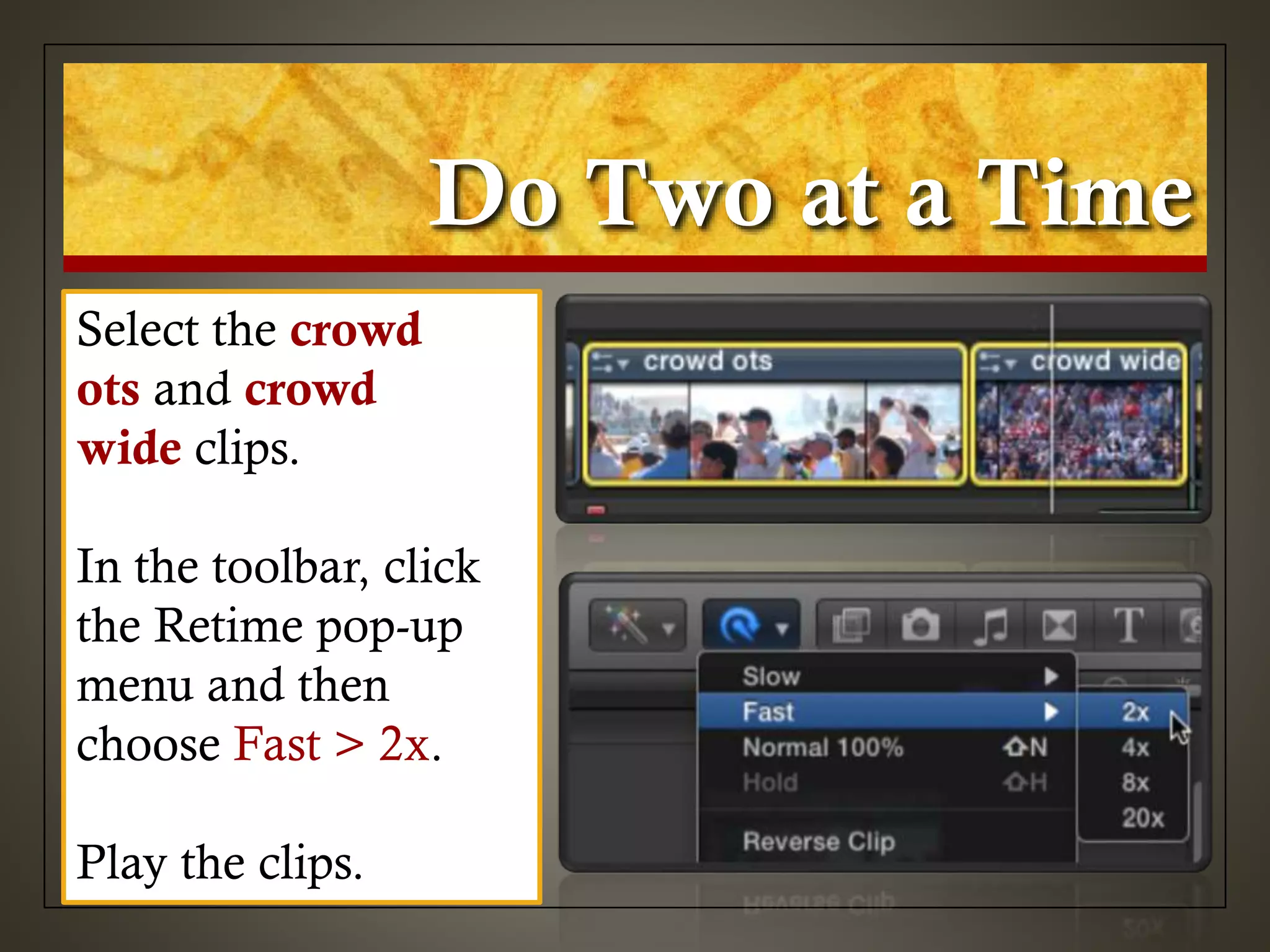 Do Two at a Time
Select the crowd
ots and crowd
wide clips.
In the toolbar, click
the Retime pop-up
menu and then
choose Fast > 2x.
Play the clips.
 
