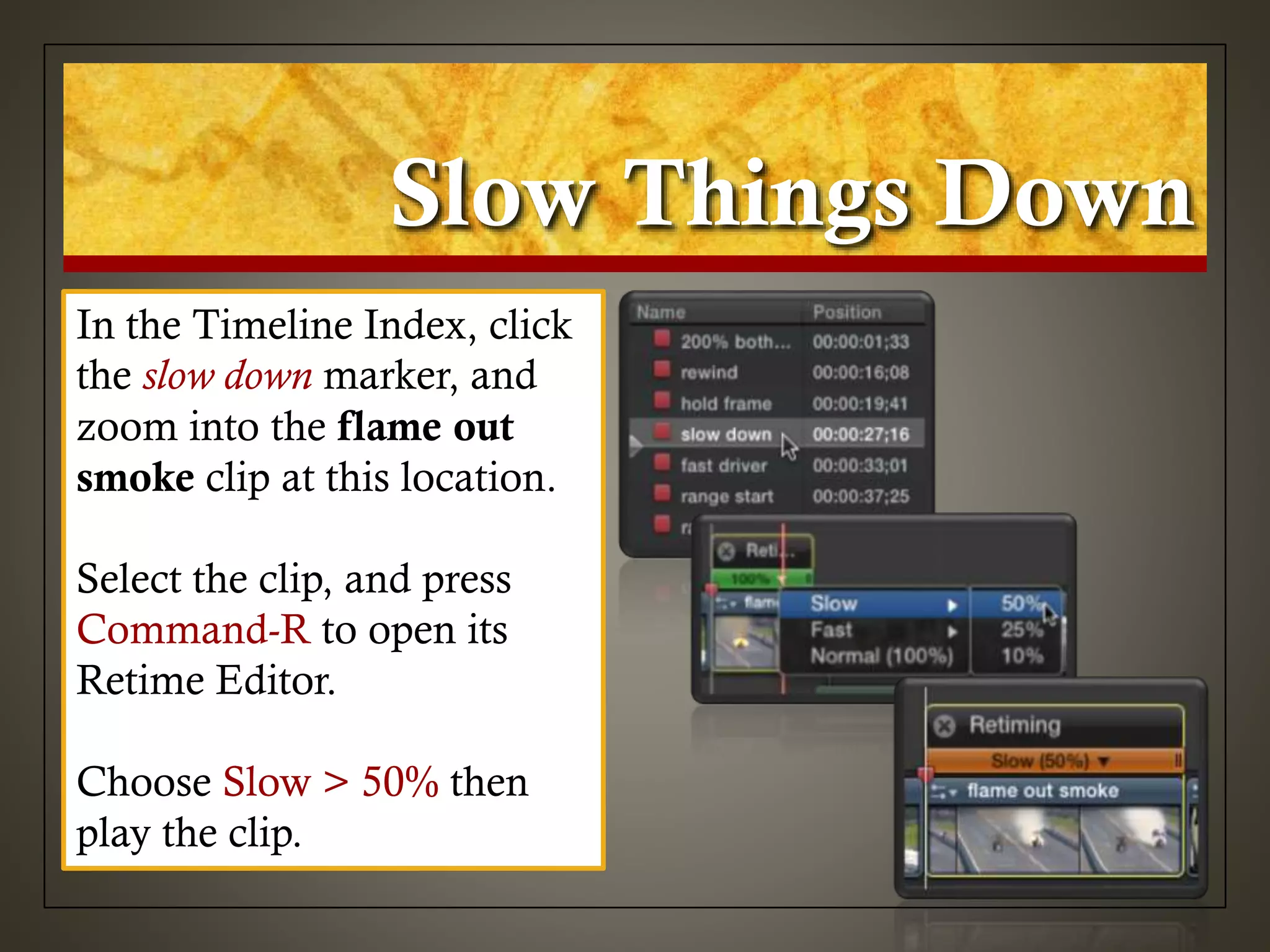 Slow Things Down
In the Timeline Index, click
the slow down marker, and
zoom into the flame out
smoke clip at this location.
Select the clip, and press
Command-R to open its
Retime Editor.
Choose Slow > 50% then
play the clip.
 